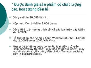 *  Được đánh giá sản phẩm có chất lượng cao, hoạt động bền bỉ: Công suất in 20,000 bản in. Hộp mực lớn có thể in 3.000 trang Cổng USB 1.1( tương thích tất cả các loại máy dây USB) và Parallel. Hỗ trợ tất cả cac hệ điều hành Windows như NT, 4.0/98/Me/ 2.000/Server 2003/XP/ Vista. Phaser 3124 dùng được với nhiều loại giấy : từ giấy Plain paper(giấy thường), giấy bao thư(Envelopes), giấy in nhãn(labels), giấy dùng đèn chiếu( Transparencies), giấy in bìa(card stock). 