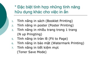 * Đặc biệt tính hợp những tính năng hữu dụng khác cho việc in ấn Tính năng in sách (Booklet Printing) Tính năng in poster (Poster Printing) Tính năng in nhiều trang trong 1 trang  (N up Pringting) Tính năng in tràn lề (Fit to Page) Tính năng in bảo mật (Watermark Printing) Tính năng in tiết kiệm mực  (Toner Save Mode) 