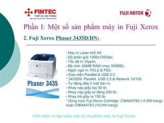Phần I: Một số sản phẩm máy in Fuji Xerox 2.   Fuji Xerox  Phaser 34 35D/DN:   Máy in Laser khổ A4,  - Độ phân giải 1200x1200dpi;  - Tốc độ in 33ppm;  - Bộ nhớ: 64MB RAM (max 320MB);  - Ngôn ngữ in: PCL6 & PS3.  - Giao diện Parallel & USB 2.0.  * 3435DN: Parallel, USB 2.0 & Network 10/100. - Tự động đảo 2 mặt bản in.  - Khay nạp giấy tay 50 tờ, - Khay nạp giấy tự động 250 tờ.  - Khay trả giấy ra 150 tờ. * Dùng mực Fuji Xerox Cartridge :CWAA0762 ( 4,000 trang) hoặc CWAA0763 (10,000 trang).   Giới thiệu và tập huấn một số sản phẩm máy in Fuji Xerox 