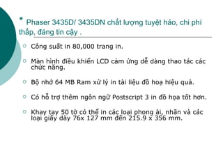 *  Phaser 3435D/ 3435DN chất lượng tuyệt hảo, chi phí thấp, đáng tin cậy . Công suất in 80,000 trang in. Màn hình điều khiển LCD cảm ứng dễ dàng thao tác các chức năng. Bộ nhớ 64 MB Ram xử lý in tài liệu đồ hoạ hiệu quả. Có hỗ trợ thêm ngôn ngữ Postscript 3 in đồ họa tốt hơn. Khay tay 50 tờ có thể in các loại phong ài, nhãn và các loại giấy dày 76x 127 mm đến 215.9 x 356 mm. 