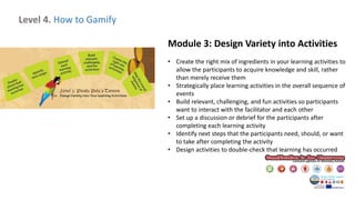 Level 4. How to Gamify
Module 3: Design Variety into Activities
• Create the right mix of ingredients in your learning activities to
allow the participants to acquire knowledge and skill, rather
than merely receive them
• Strategically place learning activities in the overall sequence of
events
• Build relevant, challenging, and fun activities so participants
want to interact with the facilitator and each other
• Set up a discussion or debrief for the participants after
completing each learning activity
• Identify next steps that the participants need, should, or want
to take after completing the activity
• Design activities to double-check that learning has occurred
 