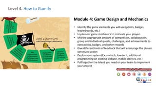 Level 4. How to Gamify
Module 4: Game Design and Mechanics
• Identify the game elements you will use (points, badges,
leaderboards, etc.)
• Implement game mechanics to motivate your players
• Mix the appropriate amount of competition, collaboration,
group and individual quests, challenges, and achievements to
earn points, badges, and other rewards
• Give different kinds of feedback that will encourage the players
continued action
• Deploy your system (Ex: no-tech, low-tech, additional
programming on existing website, mobile devises, etc.)
• Pull together the talent you need on your team to implement
your project
 