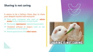 It seems to be a fashion these days to share
your deepest secrets with everyone.
v Third party companies who want an admin
access to your cloud env or prod cluster
v Third party (opensource) repositories/providers
v Outdated software or plugins used on dev
workstation or on CI server.
v Shared space/server with other teams
Sharing is not caring
 