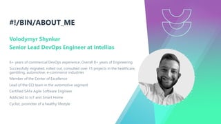 #!/BIN/ABOUT_ME
Volodymyr Shynkar
Senior Lead DevOps Engineer at Intellias
6+ years of commercial DevOps experience. Overall 8+ years of Engineering
Successfully migrated, rolled out, consulted over 15 projects in the healthcare,
gambling, automotive, e-commerce industries
Member of the Center of Excellence
Lead of the CCI team in the automotive segment
Certified SAFe Agile Software Engineer
Addicted to IoT and Smart Home
Cyclist, promoter of a healthy lifestyle
 