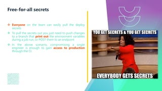 v Everyone on the team can easily pull the deploy
secrets
v To pull the secrets out you just need to push changes
to a branch that print out the environment variables
during a job run, or POST them to an endpoint
v In the above scenario, compromising a single
engineer is enough to gain access to production
through the CI.
Free-for-all secrets
 