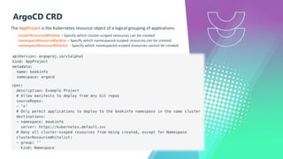 ArgoCD CRD
The AppProject is the Kubernetes resource object of a logical grouping of applications.
clusterResourceWhitelist – Specify which cluster-scoped resources can be created
namespaceResourceBlacklist – Specify which namespaced-scoped resources can be created
namespaceResourceWhitelist - Specify which namespaced-scoped resources cannot be created
 