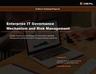 In-House Training Proposal
Enterprise IT Governance
Mechanism and Risk Management
Practice
Design, Implement and Manage IT Governance and Risk
Management principles to drive strategic business objectives.
Contact Us
+234 806 236 2049; 234 812 618 5168
www.depl.com.ng/training-request
www.depl.com.ng
 