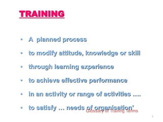 1
TRAINING
• A planned process
• to modify attitude, knowledge or skill
• through learning experience
• to achieve effective performance
• in an activity or range of activities ….
• to satisfy … needs of organisation'Glossary of Training Terms
 