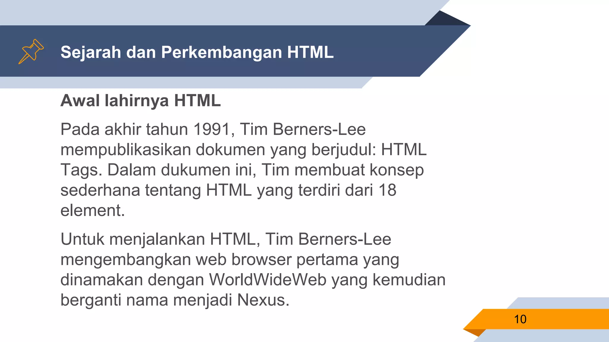 Sejarah dan Perkembangan HTML
Awal lahirnya HTML
Pada akhir tahun 1991, Tim Berners-Lee
mempublikasikan dokumen yang berjudul: HTML
Tags. Dalam dukumen ini, Tim membuat konsep
sederhana tentang HTML yang terdiri dari 18
element.
Untuk menjalankan HTML, Tim Berners-Lee
mengembangkan web browser pertama yang
dinamakan dengan WorldWideWeb yang kemudian
berganti nama menjadi Nexus.
10
 