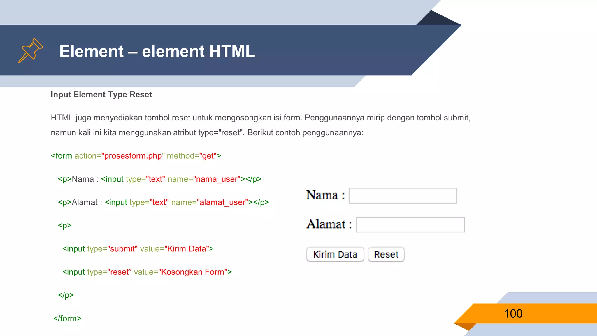 Element – element HTML
Input Element Type Reset
HTML juga menyediakan tombol reset untuk mengosongkan isi form. Penggunaannya mirip dengan tombol submit,
namun kali ini kita menggunakan atribut type="reset". Berikut contoh penggunaannya:
<form action="prosesform.php" method="get">
<p>Nama : <input type="text" name="nama_user"></p>
<p>Alamat : <input type="text" name="alamat_user"></p>
<p>
<input type="submit" value="Kirim Data">
<input type="reset” value="Kosongkan Form">
</p>
</form> 100
 