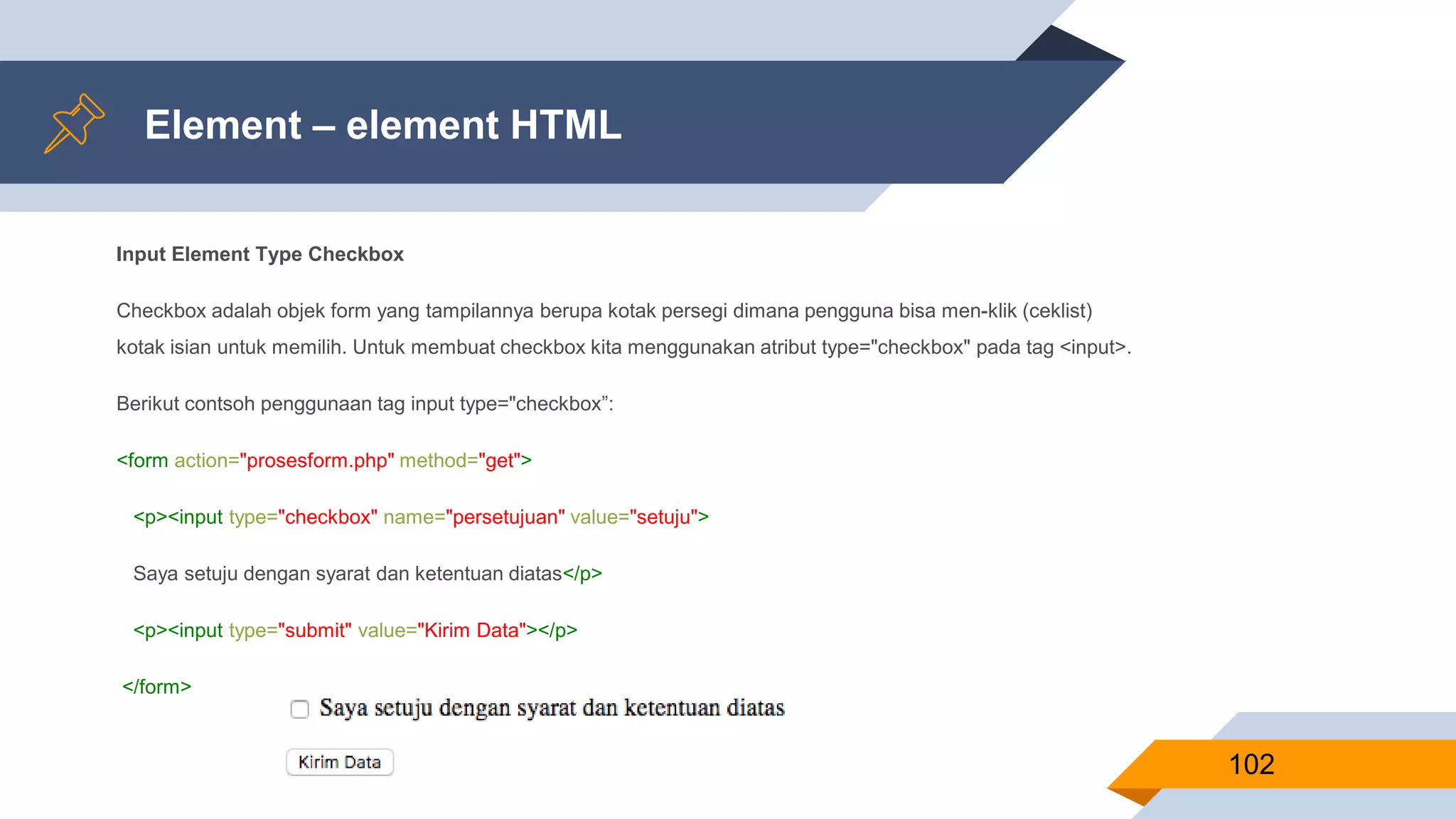 Element – element HTML
Input Element Type Checkbox
Checkbox adalah objek form yang tampilannya berupa kotak persegi dimana pengguna bisa men-klik (ceklist)
kotak isian untuk memilih. Untuk membuat checkbox kita menggunakan atribut type="checkbox" pada tag <input>.
Berikut contsoh penggunaan tag input type="checkbox”:
<form action="prosesform.php" method="get">
<p><input type="checkbox" name="persetujuan" value="setuju">
Saya setuju dengan syarat dan ketentuan diatas</p>
<p><input type="submit" value="Kirim Data"></p>
</form>
102
 