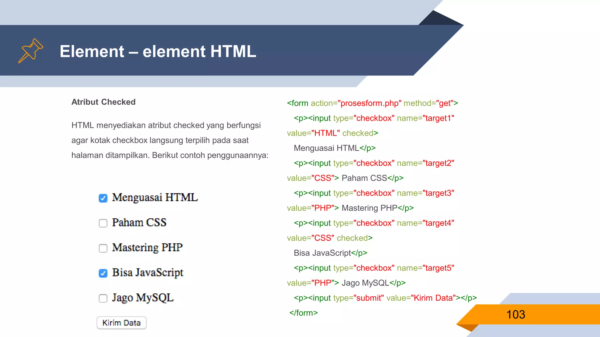 Atribut Checked
HTML menyediakan atribut checked yang berfungsi
agar kotak checkbox langsung terpilih pada saat
halaman ditampilkan. Berikut contoh penggunaannya:
Element – element HTML
103
<form action="prosesform.php" method="get">
<p><input type="checkbox" name="target1"
value="HTML" checked>
Menguasai HTML</p>
<p><input type="checkbox" name="target2"
value="CSS"> Paham CSS</p>
<p><input type="checkbox" name="target3"
value="PHP"> Mastering PHP</p>
<p><input type="checkbox" name="target4"
value="CSS" checked>
Bisa JavaScript</p>
<p><input type="checkbox" name="target5"
value="PHP"> Jago MySQL</p>
<p><input type="submit" value="Kirim Data"></p>
</form>
 