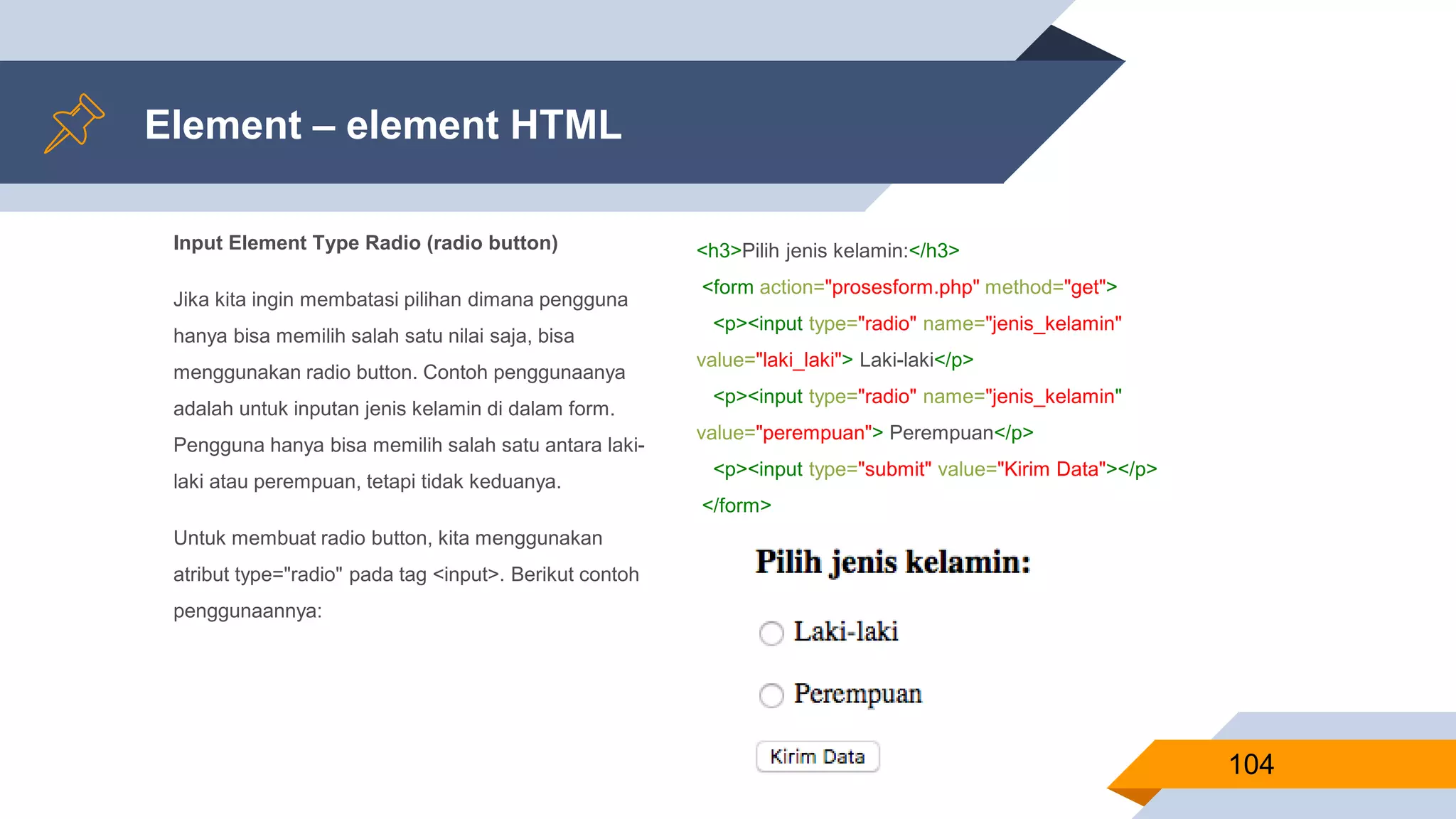 Input Element Type Radio (radio button)
Jika kita ingin membatasi pilihan dimana pengguna
hanya bisa memilih salah satu nilai saja, bisa
menggunakan radio button. Contoh penggunaanya
adalah untuk inputan jenis kelamin di dalam form.
Pengguna hanya bisa memilih salah satu antara laki-
laki atau perempuan, tetapi tidak keduanya.
Untuk membuat radio button, kita menggunakan
atribut type="radio" pada tag <input>. Berikut contoh
penggunaannya:
Element – element HTML
104
<h3>Pilih jenis kelamin:</h3>
<form action="prosesform.php" method="get">
<p><input type="radio" name="jenis_kelamin"
value="laki_laki"> Laki-laki</p>
<p><input type="radio" name="jenis_kelamin"
value="perempuan"> Perempuan</p>
<p><input type="submit" value="Kirim Data"></p>
</form>
 