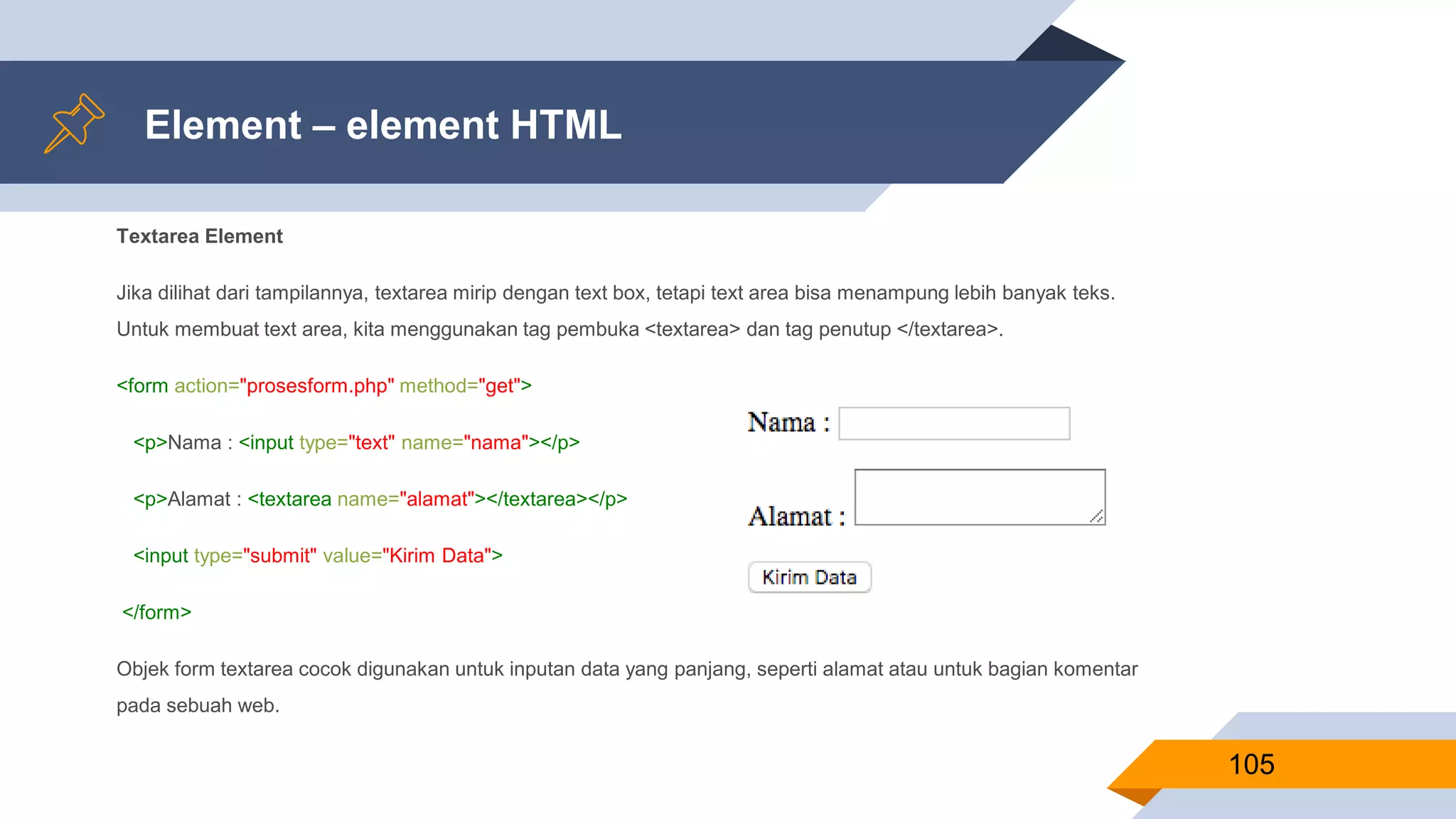 Element – element HTML
Textarea Element
Jika dilihat dari tampilannya, textarea mirip dengan text box, tetapi text area bisa menampung lebih banyak teks.
Untuk membuat text area, kita menggunakan tag pembuka <textarea> dan tag penutup </textarea>.
<form action="prosesform.php" method="get">
<p>Nama : <input type="text" name="nama"></p>
<p>Alamat : <textarea name="alamat"></textarea></p>
<input type="submit" value="Kirim Data">
</form>
Objek form textarea cocok digunakan untuk inputan data yang panjang, seperti alamat atau untuk bagian komentar
pada sebuah web.
105
 