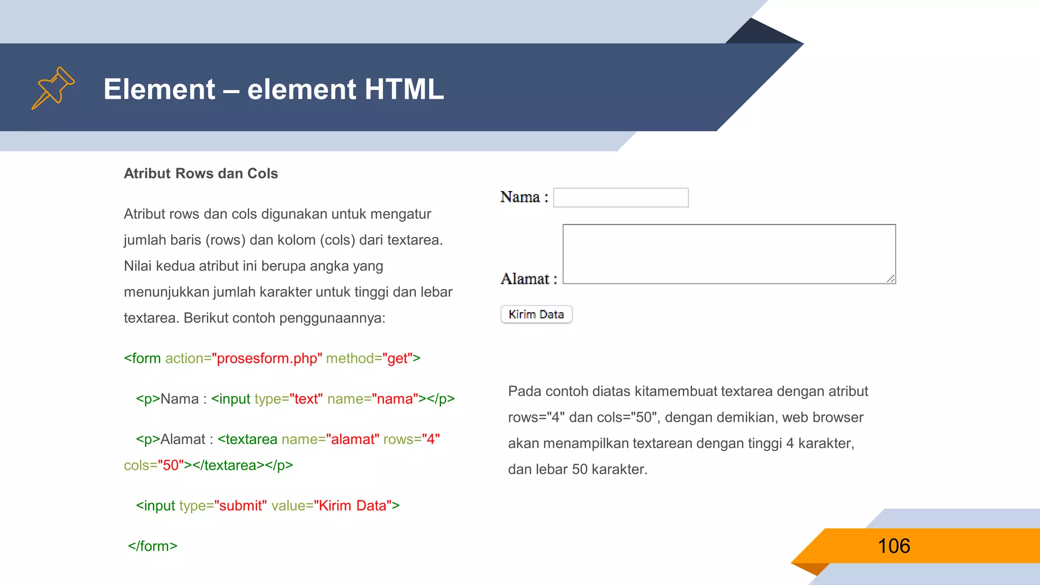 Atribut Rows dan Cols
Atribut rows dan cols digunakan untuk mengatur
jumlah baris (rows) dan kolom (cols) dari textarea.
Nilai kedua atribut ini berupa angka yang
menunjukkan jumlah karakter untuk tinggi dan lebar
textarea. Berikut contoh penggunaannya:
<form action="prosesform.php" method="get">
<p>Nama : <input type="text" name="nama"></p>
<p>Alamat : <textarea name="alamat" rows="4"
cols="50"></textarea></p>
<input type="submit" value="Kirim Data">
</form>
Element – element HTML
106
Pada contoh diatas kitamembuat textarea dengan atribut
rows="4" dan cols="50", dengan demikian, web browser
akan menampilkan textarean dengan tinggi 4 karakter,
dan lebar 50 karakter.
 