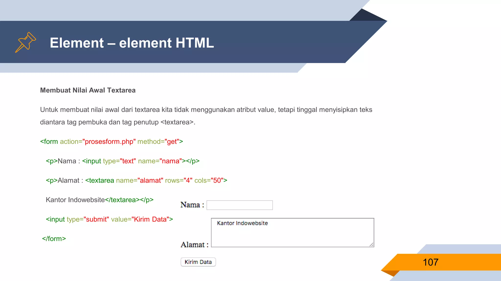 Element – element HTML
Membuat Nilai Awal Textarea
Untuk membuat nilai awal dari textarea kita tidak menggunakan atribut value, tetapi tinggal menyisipkan teks
diantara tag pembuka dan tag penutup <textarea>.
<form action="prosesform.php" method="get">
<p>Nama : <input type="text" name="nama"></p>
<p>Alamat : <textarea name="alamat" rows="4" cols="50">
Kantor Indowebsite</textarea></p>
<input type="submit" value="Kirim Data">
</form>
107
 