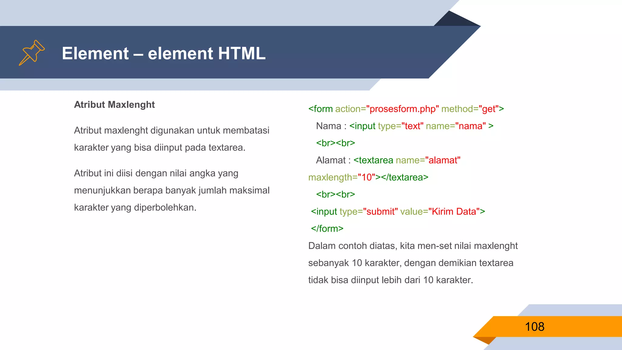 Atribut Maxlenght
Atribut maxlenght digunakan untuk membatasi
karakter yang bisa diinput pada textarea.
Atribut ini diisi dengan nilai angka yang
menunjukkan berapa banyak jumlah maksimal
karakter yang diperbolehkan.
Element – element HTML
108
<form action="prosesform.php" method="get">
Nama : <input type="text" name="nama" >
<br><br>
Alamat : <textarea name="alamat"
maxlength="10"></textarea>
<br><br>
<input type="submit" value="Kirim Data">
</form>
Dalam contoh diatas, kita men-set nilai maxlenght
sebanyak 10 karakter, dengan demikian textarea
tidak bisa diinput lebih dari 10 karakter.
 