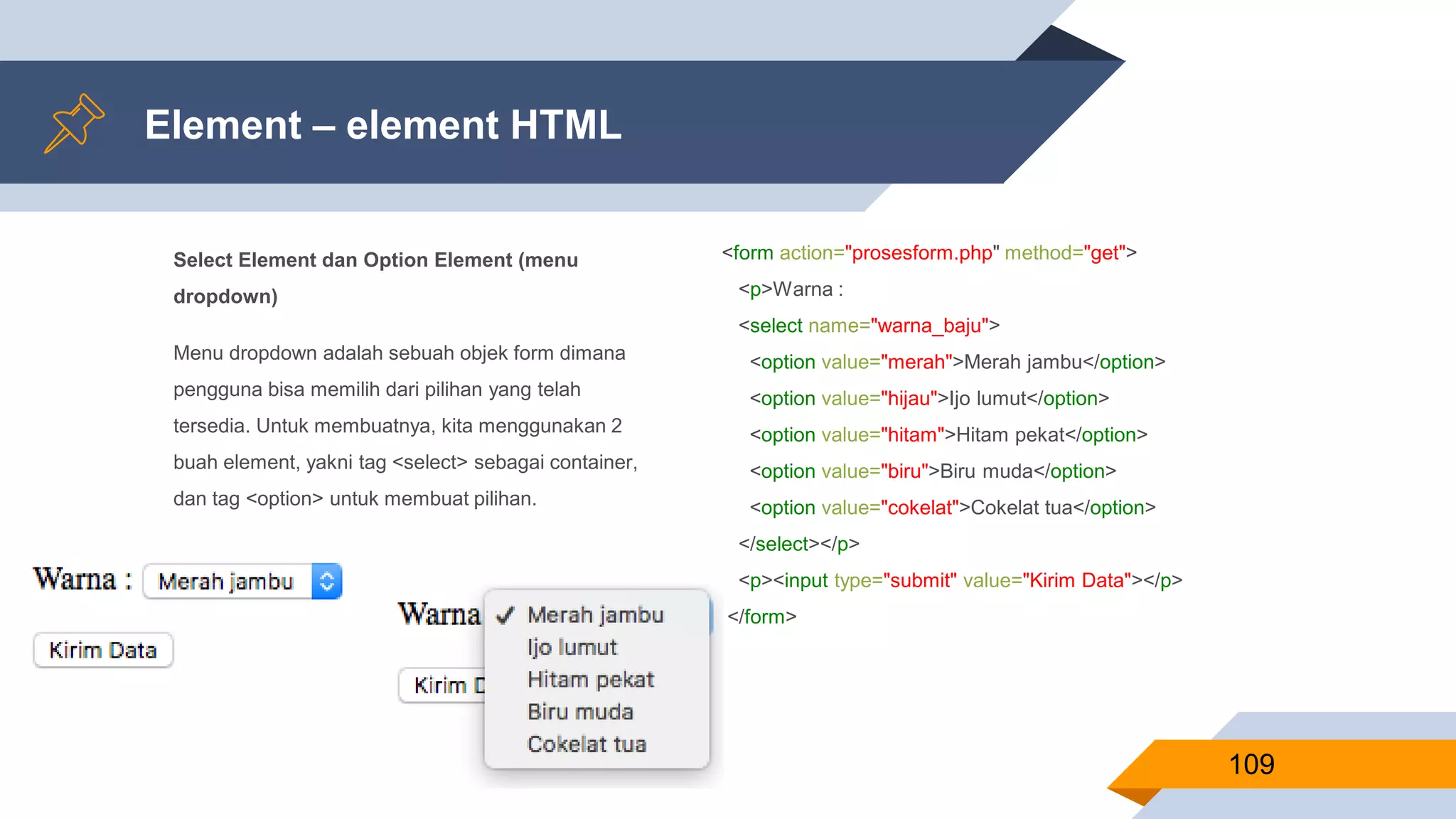 Select Element dan Option Element (menu
dropdown)
Menu dropdown adalah sebuah objek form dimana
pengguna bisa memilih dari pilihan yang telah
tersedia. Untuk membuatnya, kita menggunakan 2
buah element, yakni tag <select> sebagai container,
dan tag <option> untuk membuat pilihan.
Element – element HTML
109
<form action="prosesform.php" method="get">
<p>Warna :
<select name="warna_baju">
<option value="merah">Merah jambu</option>
<option value="hijau">Ijo lumut</option>
<option value="hitam">Hitam pekat</option>
<option value="biru">Biru muda</option>
<option value="cokelat">Cokelat tua</option>
</select></p>
<p><input type="submit" value="Kirim Data"></p>
</form>
 