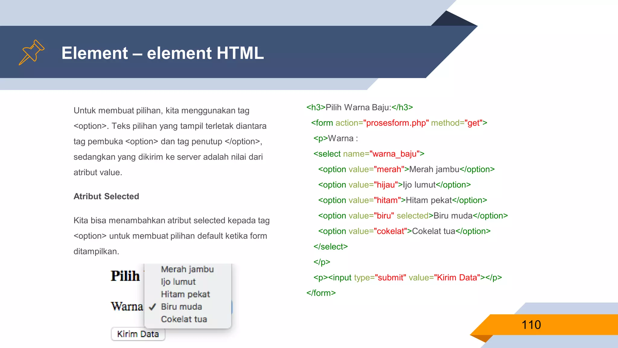Untuk membuat pilihan, kita menggunakan tag
<option>. Teks pilihan yang tampil terletak diantara
tag pembuka <option> dan tag penutup </option>,
sedangkan yang dikirim ke server adalah nilai dari
atribut value.
Atribut Selected
Kita bisa menambahkan atribut selected kepada tag
<option> untuk membuat pilihan default ketika form
ditampilkan.
Element – element HTML
110
<h3>Pilih Warna Baju:</h3>
<form action="prosesform.php" method="get">
<p>Warna :
<select name="warna_baju">
<option value="merah">Merah jambu</option>
<option value="hijau">Ijo lumut</option>
<option value="hitam">Hitam pekat</option>
<option value="biru" selected>Biru muda</option>
<option value="cokelat">Cokelat tua</option>
</select>
</p>
<p><input type="submit" value="Kirim Data"></p>
</form>
 