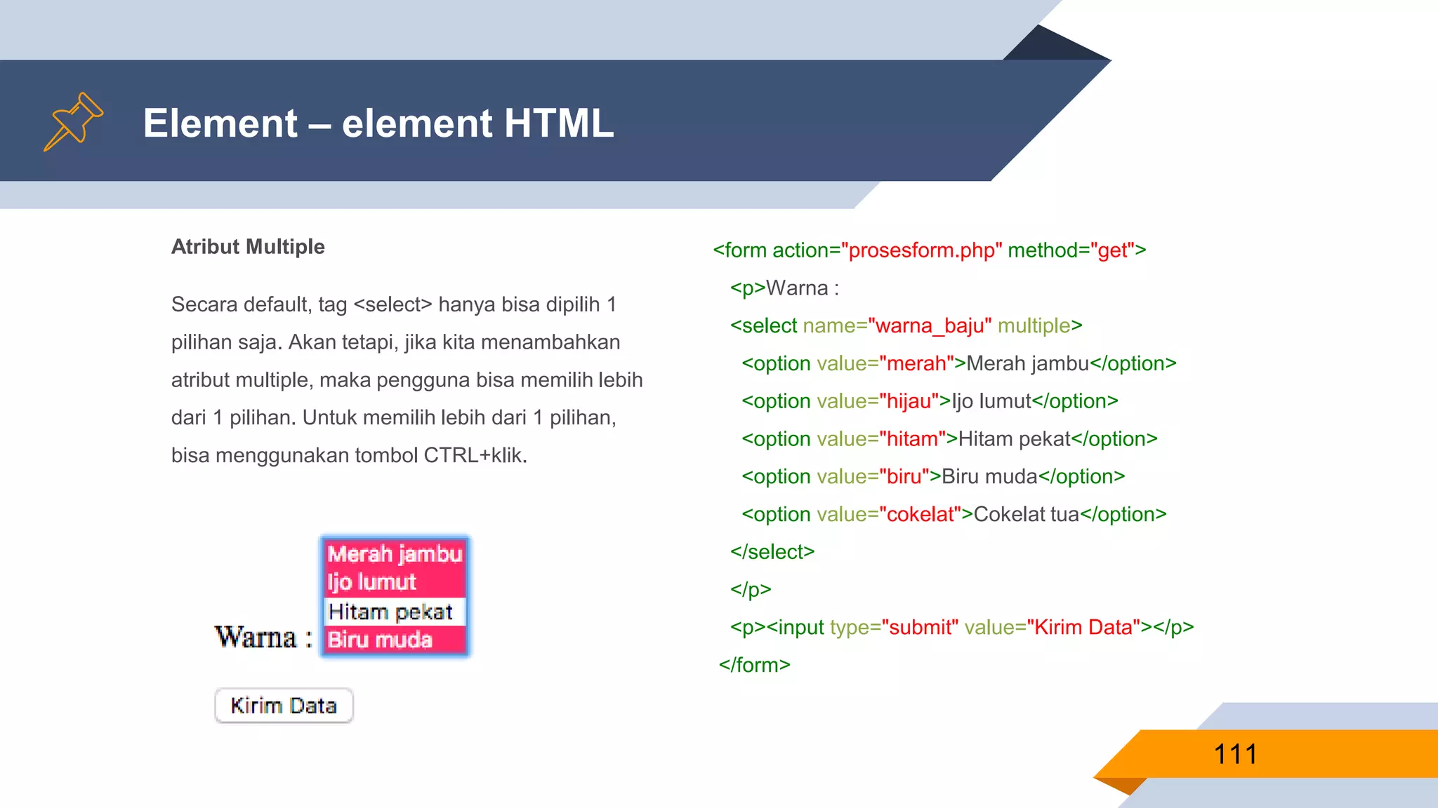 Atribut Multiple
Secara default, tag <select> hanya bisa dipilih 1
pilihan saja. Akan tetapi, jika kita menambahkan
atribut multiple, maka pengguna bisa memilih lebih
dari 1 pilihan. Untuk memilih lebih dari 1 pilihan,
bisa menggunakan tombol CTRL+klik.
Element – element HTML
111
<form action="prosesform.php" method="get">
<p>Warna :
<select name="warna_baju" multiple>
<option value="merah">Merah jambu</option>
<option value="hijau">Ijo lumut</option>
<option value="hitam">Hitam pekat</option>
<option value="biru">Biru muda</option>
<option value="cokelat">Cokelat tua</option>
</select>
</p>
<p><input type="submit" value="Kirim Data"></p>
</form>
 