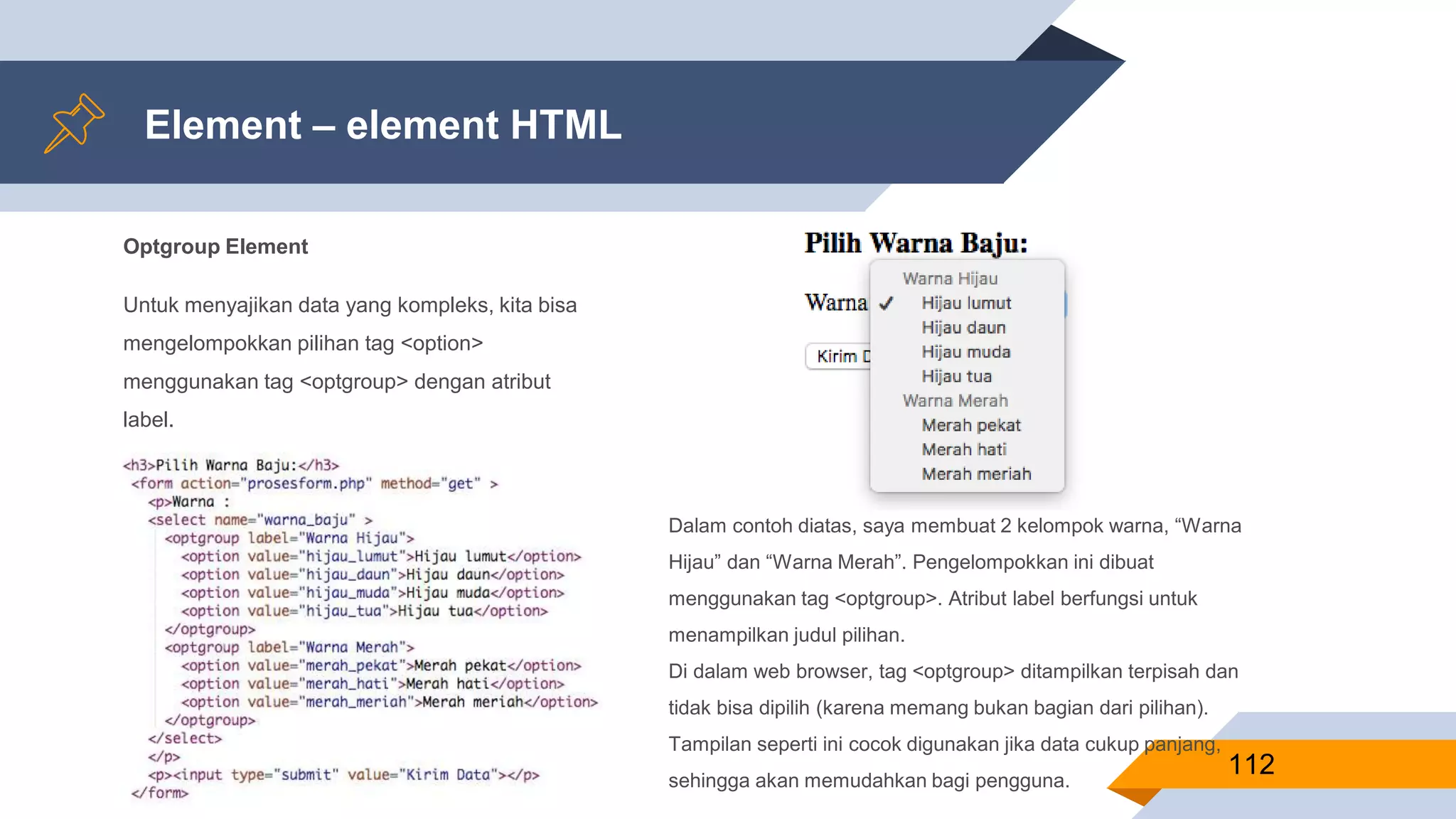 Optgroup Element
Untuk menyajikan data yang kompleks, kita bisa
mengelompokkan pilihan tag <option>
menggunakan tag <optgroup> dengan atribut
label.
Element – element HTML
112
Dalam contoh diatas, saya membuat 2 kelompok warna, “Warna
Hijau” dan “Warna Merah”. Pengelompokkan ini dibuat
menggunakan tag <optgroup>. Atribut label berfungsi untuk
menampilkan judul pilihan.
Di dalam web browser, tag <optgroup> ditampilkan terpisah dan
tidak bisa dipilih (karena memang bukan bagian dari pilihan).
Tampilan seperti ini cocok digunakan jika data cukup panjang,
sehingga akan memudahkan bagi pengguna.
 