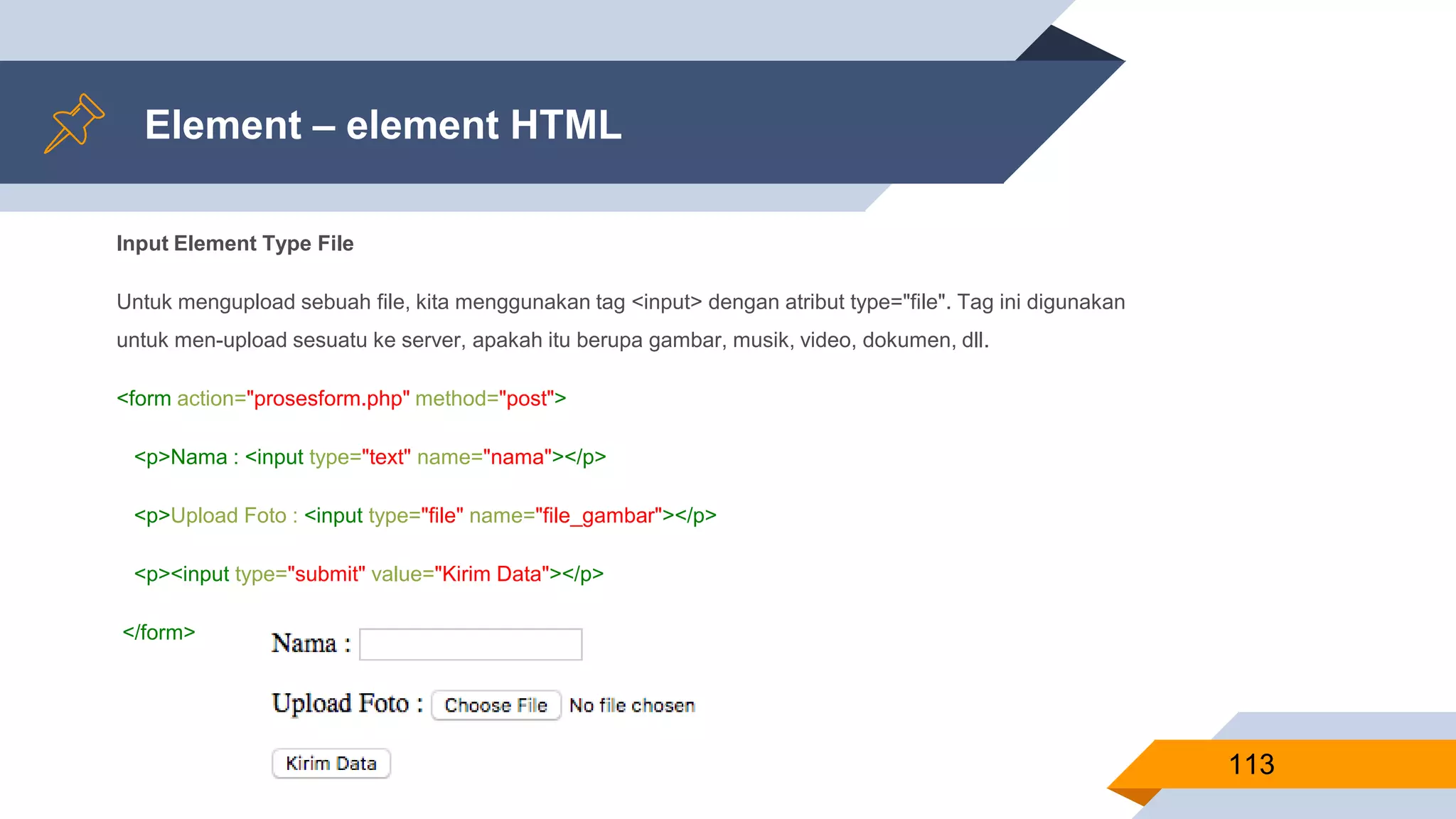 Element – element HTML
Input Element Type File
Untuk mengupload sebuah file, kita menggunakan tag <input> dengan atribut type="file". Tag ini digunakan
untuk men-upload sesuatu ke server, apakah itu berupa gambar, musik, video, dokumen, dll.
<form action="prosesform.php" method="post">
<p>Nama : <input type="text" name="nama"></p>
<p>Upload Foto : <input type="file" name="file_gambar"></p>
<p><input type="submit" value="Kirim Data"></p>
</form>
113
 