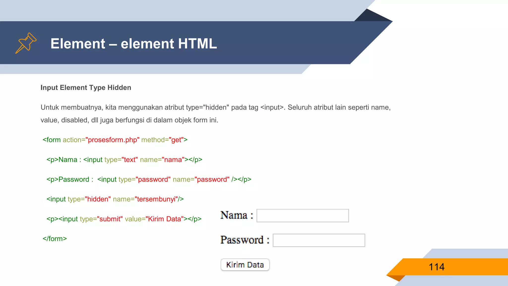 Element – element HTML
Input Element Type Hidden
Untuk membuatnya, kita menggunakan atribut type="hidden" pada tag <input>. Seluruh atribut lain seperti name,
value, disabled, dll juga berfungsi di dalam objek form ini.
<form action="prosesform.php" method="get">
<p>Nama : <input type="text" name="nama"></p>
<p>Password : <input type="password" name="password" /></p>
<input type="hidden" name="tersembunyi"/>
<p><input type="submit" value="Kirim Data"></p>
</form>
114
 