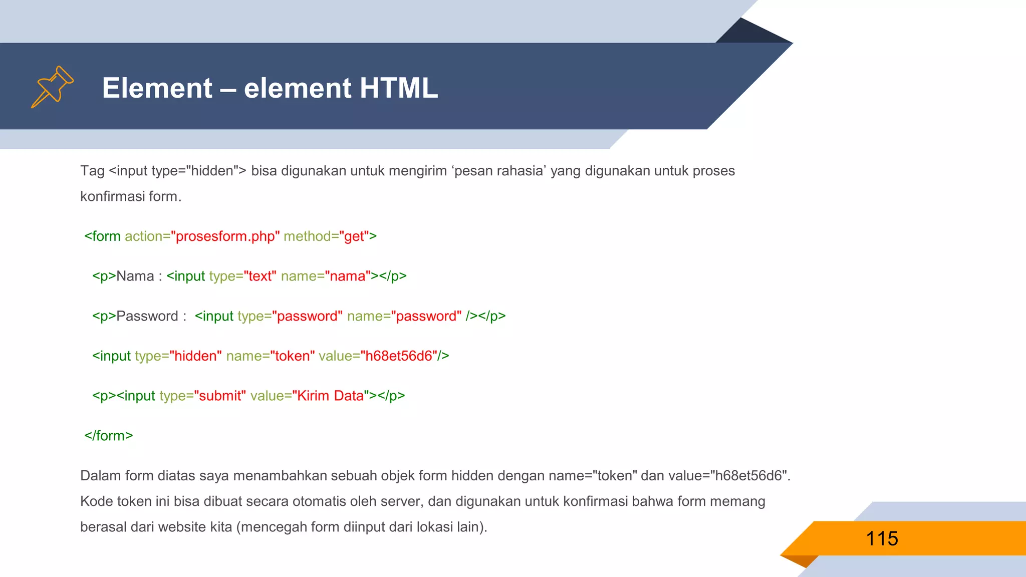 Element – element HTML
Tag <input type="hidden"> bisa digunakan untuk mengirim ‘pesan rahasia’ yang digunakan untuk proses
konfirmasi form.
<form action="prosesform.php" method="get">
<p>Nama : <input type="text" name="nama"></p>
<p>Password : <input type="password" name="password" /></p>
<input type="hidden" name="token" value="h68et56d6"/>
<p><input type="submit" value="Kirim Data"></p>
</form>
Dalam form diatas saya menambahkan sebuah objek form hidden dengan name="token" dan value="h68et56d6".
Kode token ini bisa dibuat secara otomatis oleh server, dan digunakan untuk konfirmasi bahwa form memang
berasal dari website kita (mencegah form diinput dari lokasi lain).
115
 