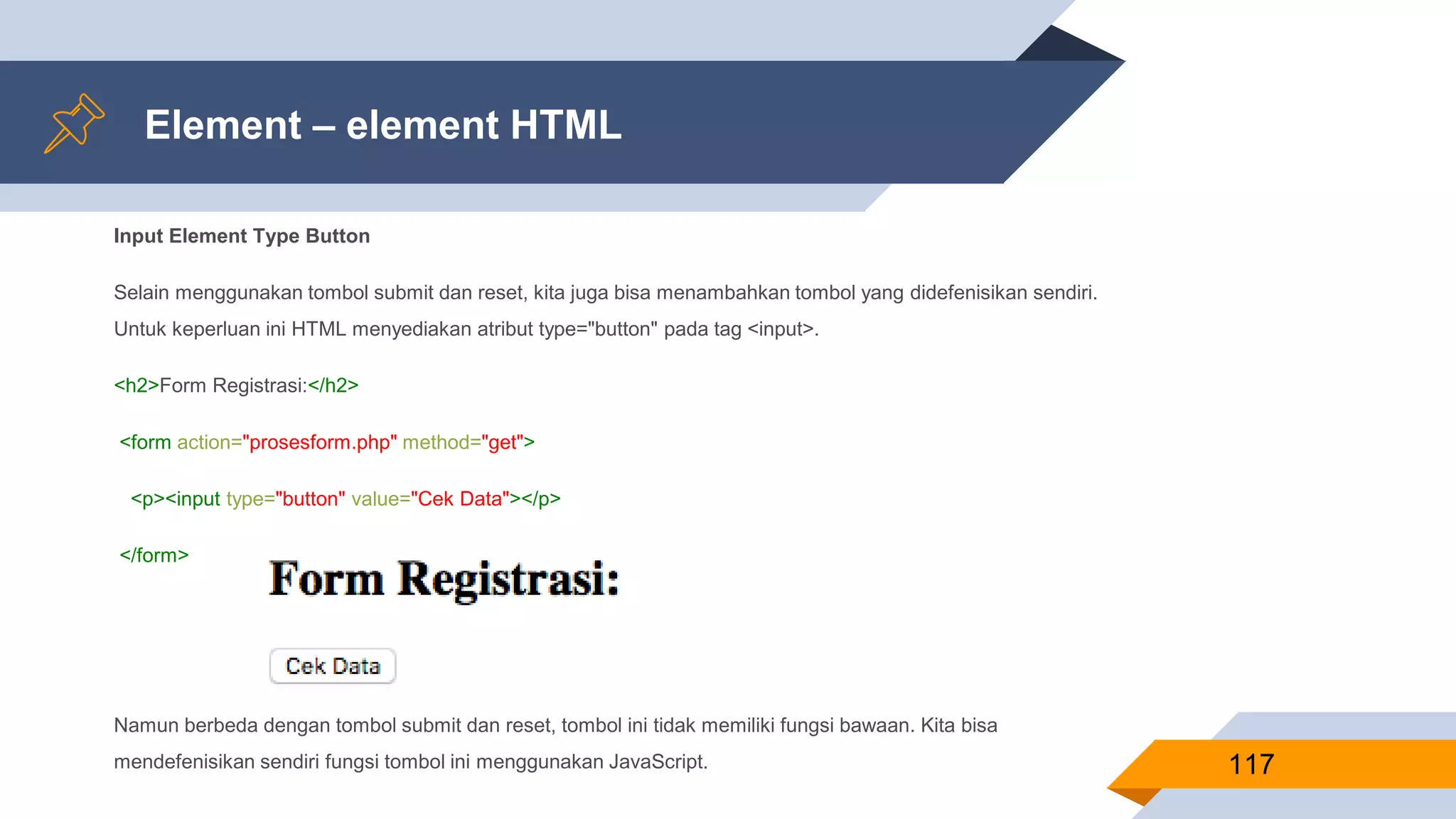 Element – element HTML
Input Element Type Button
Selain menggunakan tombol submit dan reset, kita juga bisa menambahkan tombol yang didefenisikan sendiri.
Untuk keperluan ini HTML menyediakan atribut type="button" pada tag <input>.
<h2>Form Registrasi:</h2>
<form action="prosesform.php" method="get">
<p><input type="button" value="Cek Data"></p>
</form>
Namun berbeda dengan tombol submit dan reset, tombol ini tidak memiliki fungsi bawaan. Kita bisa
mendefenisikan sendiri fungsi tombol ini menggunakan JavaScript. 117
 