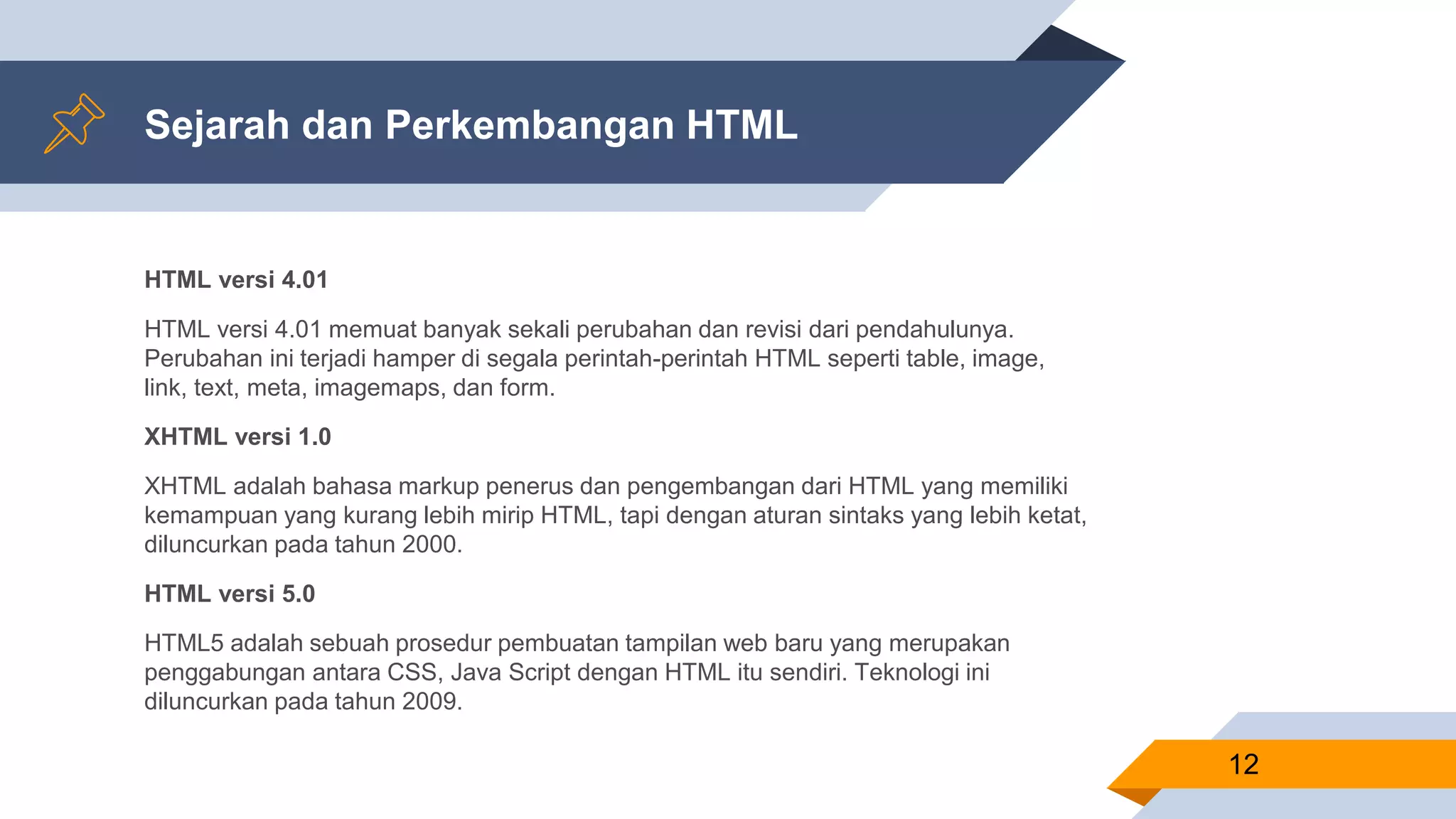 Sejarah dan Perkembangan HTML
HTML versi 4.01
HTML versi 4.01 memuat banyak sekali perubahan dan revisi dari pendahulunya.
Perubahan ini terjadi hamper di segala perintah-perintah HTML seperti table, image,
link, text, meta, imagemaps, dan form.
XHTML versi 1.0
XHTML adalah bahasa markup penerus dan pengembangan dari HTML yang memiliki
kemampuan yang kurang lebih mirip HTML, tapi dengan aturan sintaks yang lebih ketat,
diluncurkan pada tahun 2000.
HTML versi 5.0
HTML5 adalah sebuah prosedur pembuatan tampilan web baru yang merupakan
penggabungan antara CSS, Java Script dengan HTML itu sendiri. Teknologi ini
diluncurkan pada tahun 2009.
12
 
