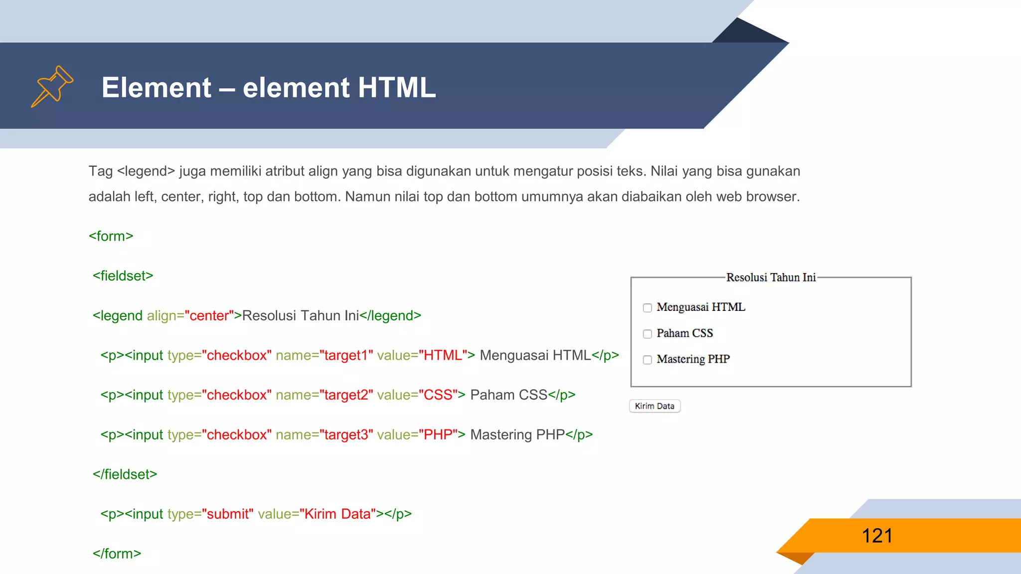 Tag <legend> juga memiliki atribut align yang bisa digunakan untuk mengatur posisi teks. Nilai yang bisa gunakan
adalah left, center, right, top dan bottom. Namun nilai top dan bottom umumnya akan diabaikan oleh web browser.
<form>
<fieldset>
<legend align="center">Resolusi Tahun Ini</legend>
<p><input type="checkbox" name="target1" value="HTML"> Menguasai HTML</p>
<p><input type="checkbox" name="target2" value="CSS"> Paham CSS</p>
<p><input type="checkbox" name="target3" value="PHP"> Mastering PHP</p>
</fieldset>
<p><input type="submit" value="Kirim Data"></p>
</form>
Element – element HTML
121
 