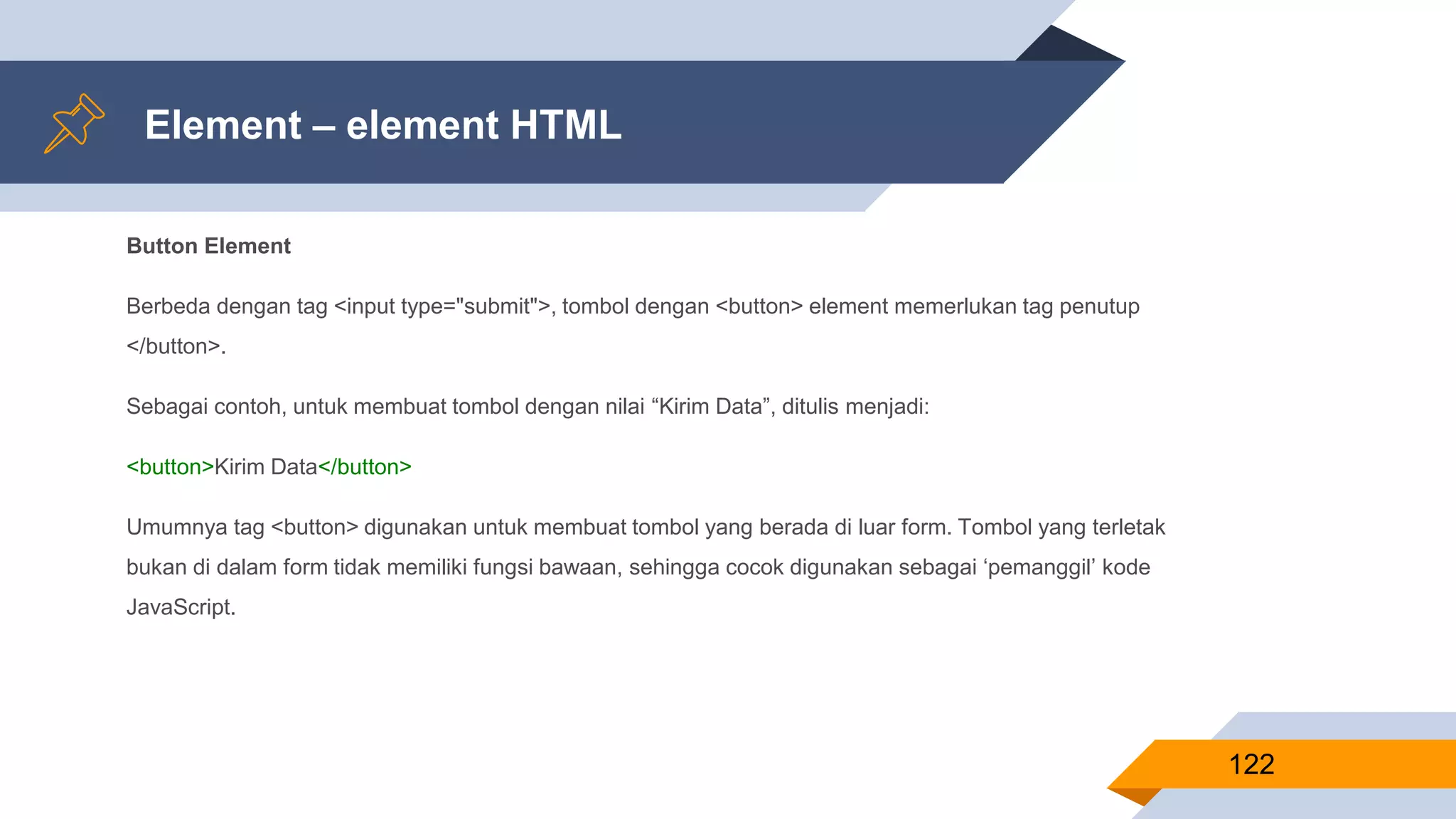 Button Element
Berbeda dengan tag <input type="submit">, tombol dengan <button> element memerlukan tag penutup
</button>.
Sebagai contoh, untuk membuat tombol dengan nilai “Kirim Data”, ditulis menjadi:
<button>Kirim Data</button>
Umumnya tag <button> digunakan untuk membuat tombol yang berada di luar form. Tombol yang terletak
bukan di dalam form tidak memiliki fungsi bawaan, sehingga cocok digunakan sebagai ‘pemanggil’ kode
JavaScript.
Element – element HTML
122
 