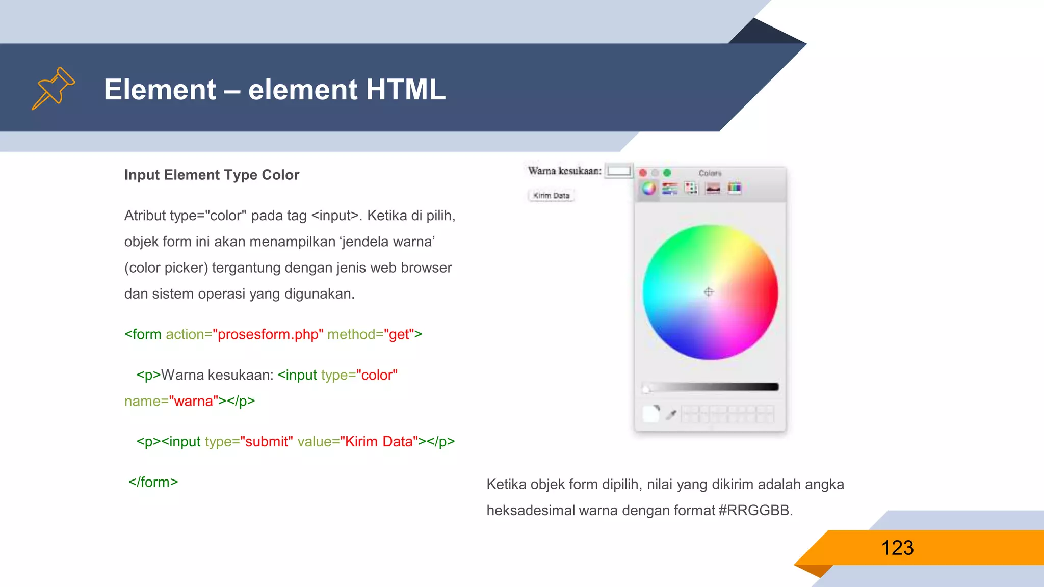 Input Element Type Color
Atribut type="color" pada tag <input>. Ketika di pilih,
objek form ini akan menampilkan ‘jendela warna’
(color picker) tergantung dengan jenis web browser
dan sistem operasi yang digunakan.
<form action="prosesform.php" method="get">
<p>Warna kesukaan: <input type="color"
name="warna"></p>
<p><input type="submit" value="Kirim Data"></p>
</form>
Element – element HTML
123
Ketika objek form dipilih, nilai yang dikirim adalah angka
heksadesimal warna dengan format #RRGGBB.
 