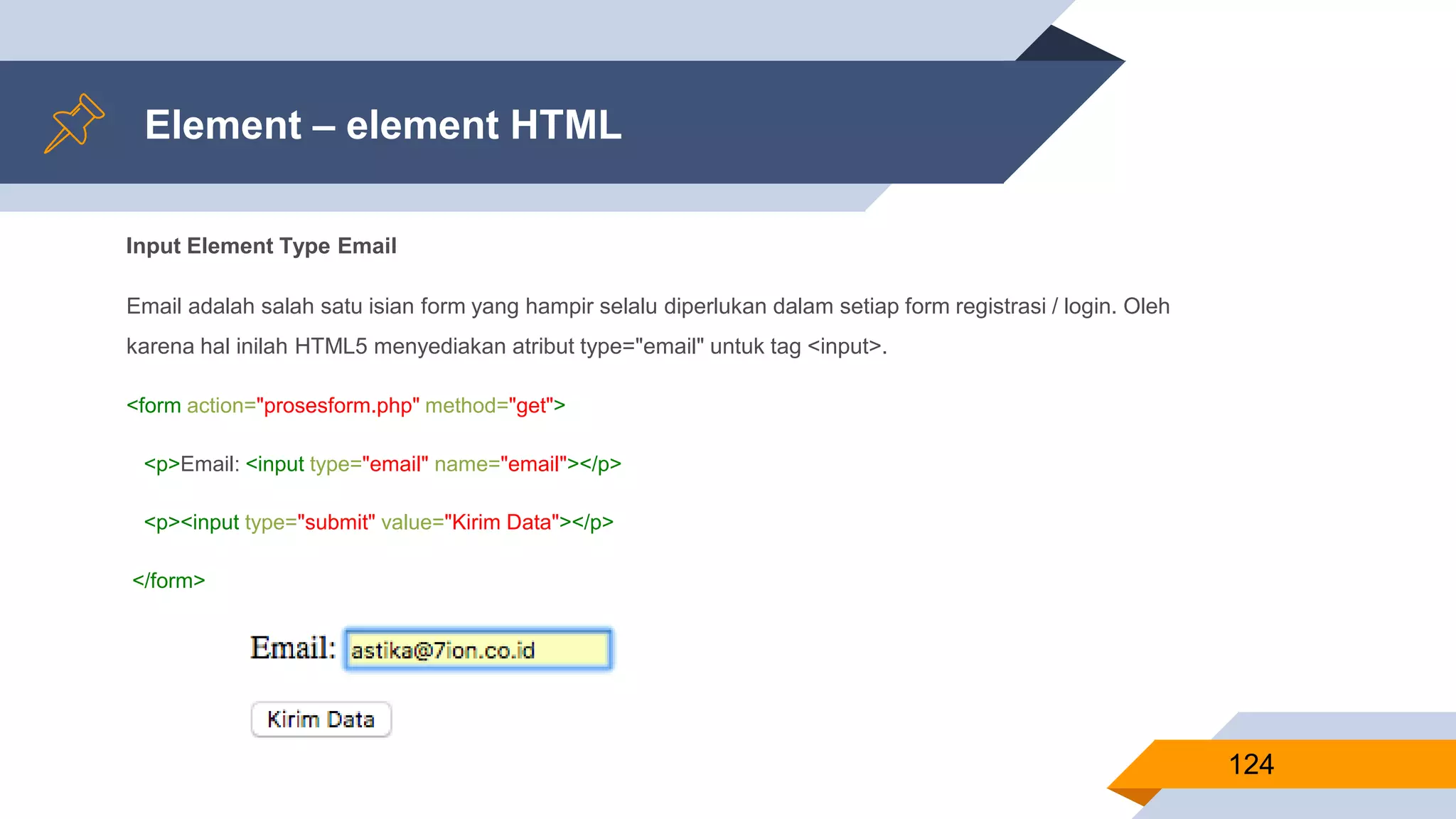 Input Element Type Email
Email adalah salah satu isian form yang hampir selalu diperlukan dalam setiap form registrasi / login. Oleh
karena hal inilah HTML5 menyediakan atribut type="email" untuk tag <input>.
<form action="prosesform.php" method="get">
<p>Email: <input type="email" name="email"></p>
<p><input type="submit" value="Kirim Data"></p>
</form>
Element – element HTML
124
 