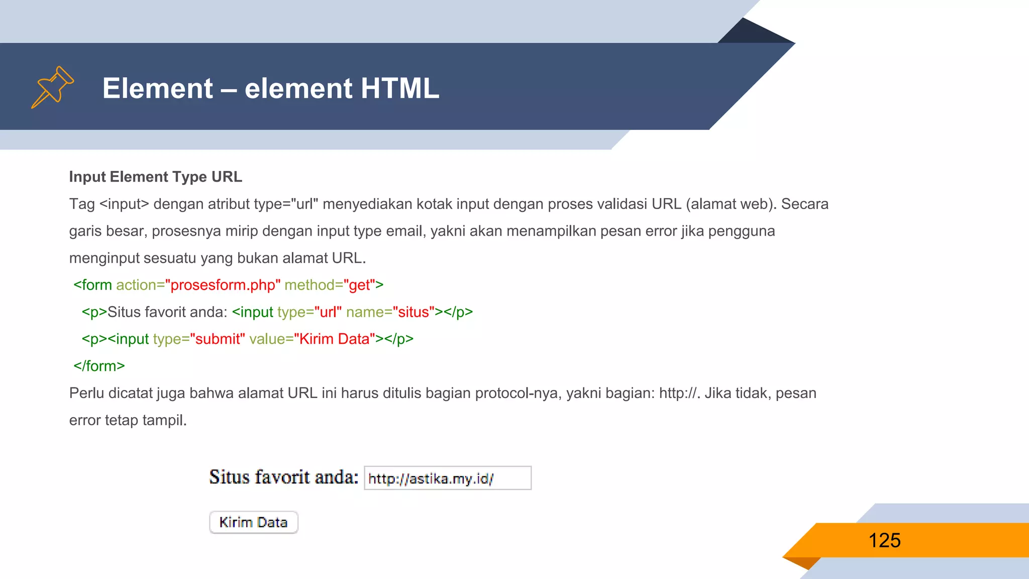Element – element HTML
125
Input Element Type URL
Tag <input> dengan atribut type="url" menyediakan kotak input dengan proses validasi URL (alamat web). Secara
garis besar, prosesnya mirip dengan input type email, yakni akan menampilkan pesan error jika pengguna
menginput sesuatu yang bukan alamat URL.
<form action="prosesform.php" method="get">
<p>Situs favorit anda: <input type="url" name="situs"></p>
<p><input type="submit" value="Kirim Data"></p>
</form>
Perlu dicatat juga bahwa alamat URL ini harus ditulis bagian protocol-nya, yakni bagian: http://. Jika tidak, pesan
error tetap tampil.
 