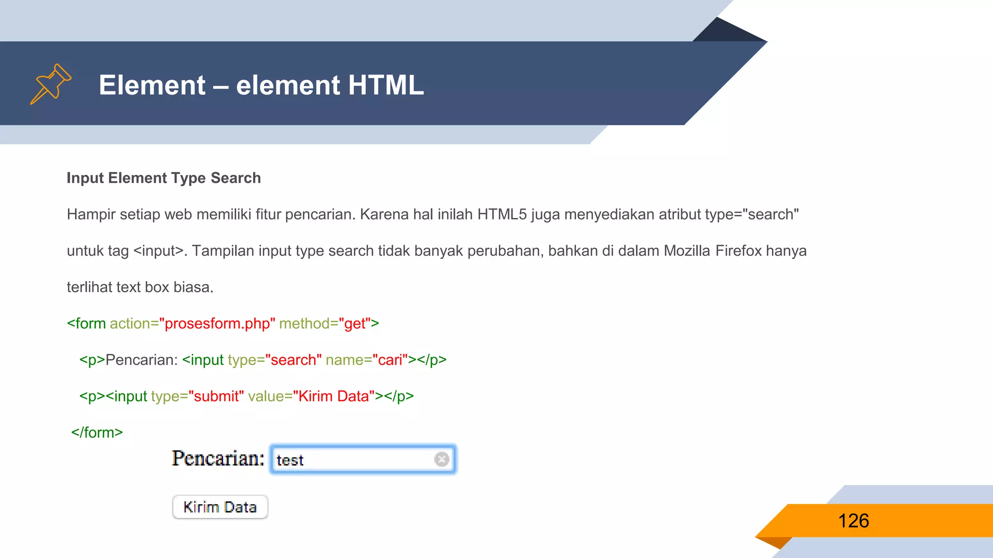 Element – element HTML
126
Input Element Type Search
Hampir setiap web memiliki fitur pencarian. Karena hal inilah HTML5 juga menyediakan atribut type="search"
untuk tag <input>. Tampilan input type search tidak banyak perubahan, bahkan di dalam Mozilla Firefox hanya
terlihat text box biasa.
<form action="prosesform.php" method="get">
<p>Pencarian: <input type="search" name="cari"></p>
<p><input type="submit" value="Kirim Data"></p>
</form>
 
