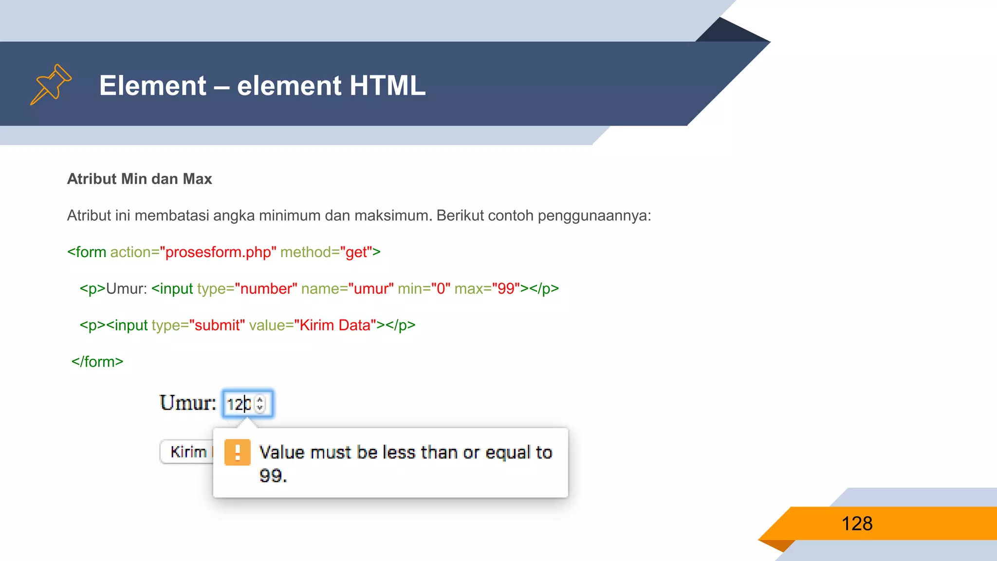 Element – element HTML
128
Atribut Min dan Max
Atribut ini membatasi angka minimum dan maksimum. Berikut contoh penggunaannya:
<form action="prosesform.php" method="get">
<p>Umur: <input type="number" name="umur" min="0" max="99"></p>
<p><input type="submit" value="Kirim Data"></p>
</form>
 