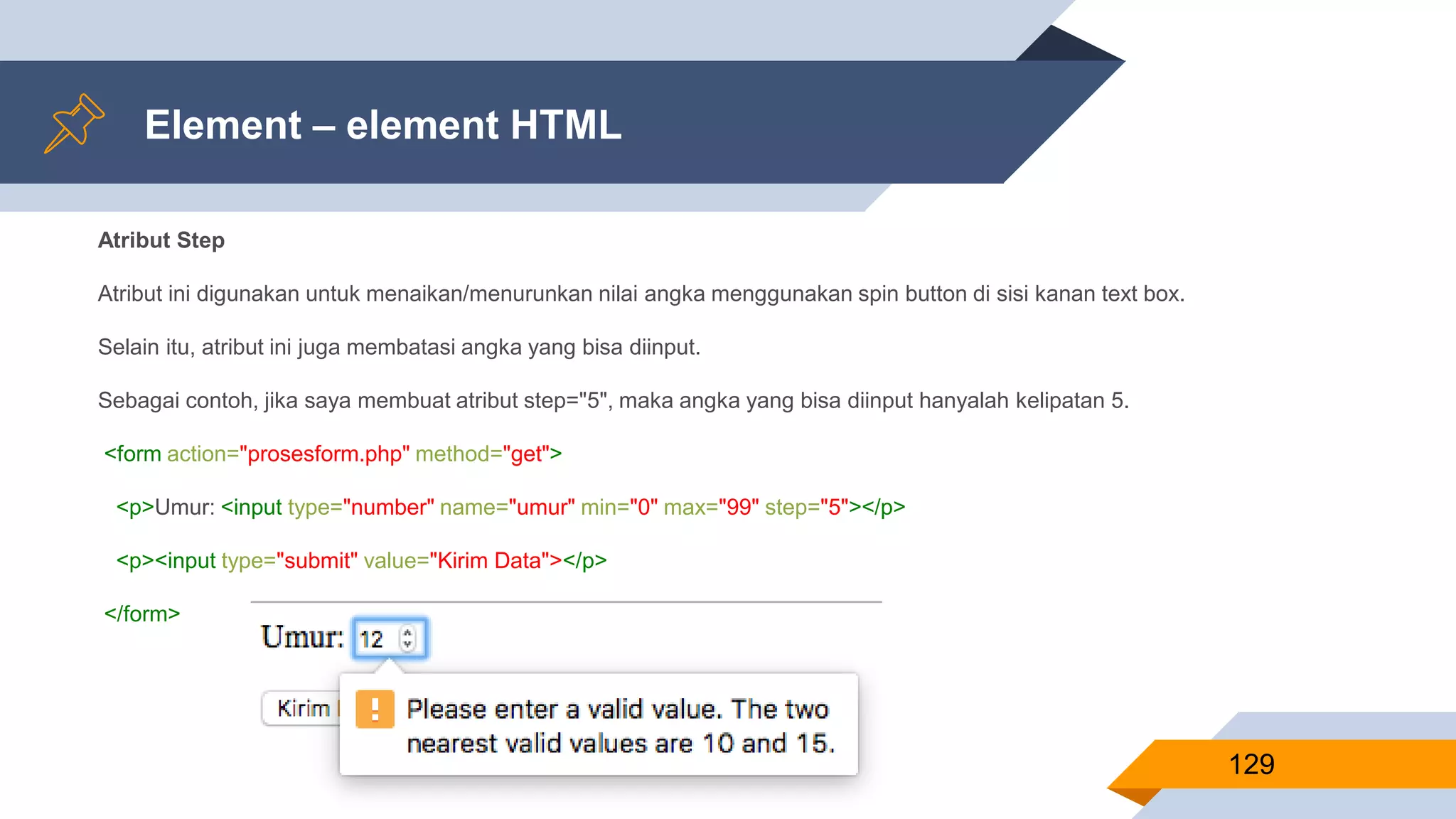 Element – element HTML
129
Atribut Step
Atribut ini digunakan untuk menaikan/menurunkan nilai angka menggunakan spin button di sisi kanan text box.
Selain itu, atribut ini juga membatasi angka yang bisa diinput.
Sebagai contoh, jika saya membuat atribut step="5", maka angka yang bisa diinput hanyalah kelipatan 5.
<form action="prosesform.php" method="get">
<p>Umur: <input type="number" name="umur" min="0" max="99" step="5"></p>
<p><input type="submit" value="Kirim Data"></p>
</form>
 