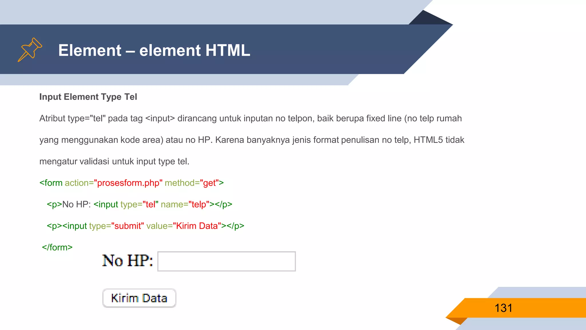Element – element HTML
131
Input Element Type Tel
Atribut type="tel" pada tag <input> dirancang untuk inputan no telpon, baik berupa fixed line (no telp rumah
yang menggunakan kode area) atau no HP. Karena banyaknya jenis format penulisan no telp, HTML5 tidak
mengatur validasi untuk input type tel.
<form action="prosesform.php" method="get">
<p>No HP: <input type="tel" name="telp"></p>
<p><input type="submit" value="Kirim Data"></p>
</form>
 