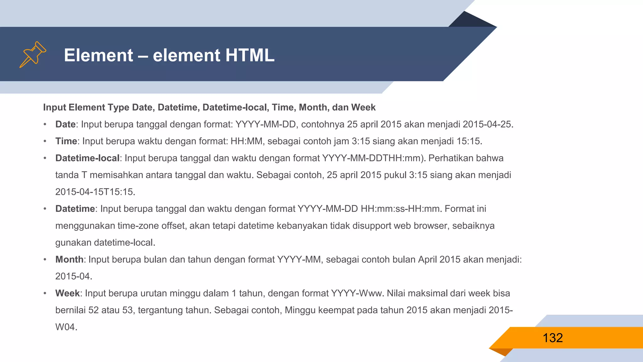 Element – element HTML
132
Input Element Type Date, Datetime, Datetime-local, Time, Month, dan Week
• Date: Input berupa tanggal dengan format: YYYY-MM-DD, contohnya 25 april 2015 akan menjadi 2015-04-25.
• Time: Input berupa waktu dengan format: HH:MM, sebagai contoh jam 3:15 siang akan menjadi 15:15.
• Datetime-local: Input berupa tanggal dan waktu dengan format YYYY-MM-DDTHH:mm). Perhatikan bahwa
tanda T memisahkan antara tanggal dan waktu. Sebagai contoh, 25 april 2015 pukul 3:15 siang akan menjadi
2015-04-15T15:15.
• Datetime: Input berupa tanggal dan waktu dengan format YYYY-MM-DD HH:mm:ss-HH:mm. Format ini
menggunakan time-zone offset, akan tetapi datetime kebanyakan tidak disupport web browser, sebaiknya
gunakan datetime-local.
• Month: Input berupa bulan dan tahun dengan format YYYY-MM, sebagai contoh bulan April 2015 akan menjadi:
2015-04.
• Week: Input berupa urutan minggu dalam 1 tahun, dengan format YYYY-Www. Nilai maksimal dari week bisa
bernilai 52 atau 53, tergantung tahun. Sebagai contoh, Minggu keempat pada tahun 2015 akan menjadi 2015-
W04.
 
