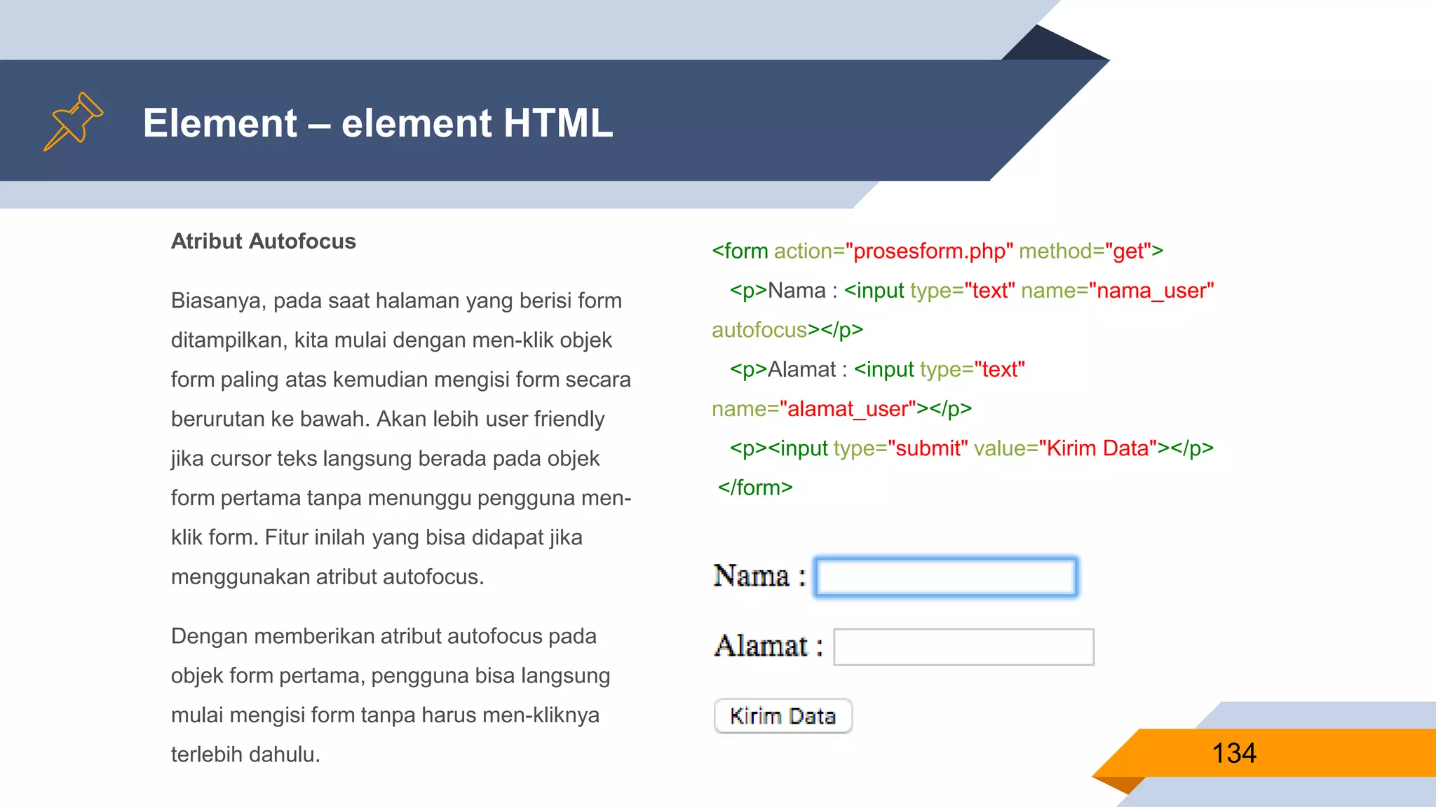 Atribut Autofocus
Biasanya, pada saat halaman yang berisi form
ditampilkan, kita mulai dengan men-klik objek
form paling atas kemudian mengisi form secara
berurutan ke bawah. Akan lebih user friendly
jika cursor teks langsung berada pada objek
form pertama tanpa menunggu pengguna men-
klik form. Fitur inilah yang bisa didapat jika
menggunakan atribut autofocus.
Dengan memberikan atribut autofocus pada
objek form pertama, pengguna bisa langsung
mulai mengisi form tanpa harus men-kliknya
terlebih dahulu.
Element – element HTML
134
<form action="prosesform.php" method="get">
<p>Nama : <input type="text" name="nama_user"
autofocus></p>
<p>Alamat : <input type="text"
name="alamat_user"></p>
<p><input type="submit" value="Kirim Data"></p>
</form>
 