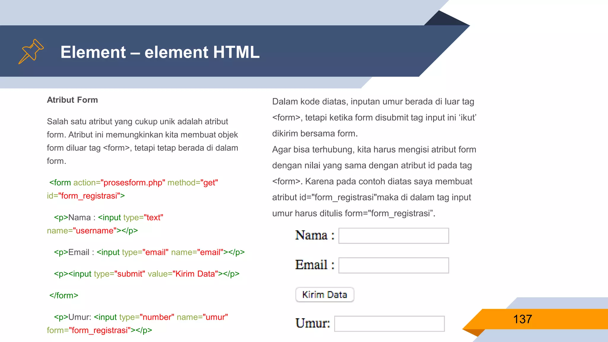 Atribut Form
Salah satu atribut yang cukup unik adalah atribut
form. Atribut ini memungkinkan kita membuat objek
form diluar tag <form>, tetapi tetap berada di dalam
form.
<form action="prosesform.php" method="get"
id="form_registrasi">
<p>Nama : <input type="text"
name="username"></p>
<p>Email : <input type="email" name="email"></p>
<p><input type="submit" value="Kirim Data"></p>
</form>
<p>Umur: <input type="number" name="umur"
form="form_registrasi"></p>
Element – element HTML
137
Dalam kode diatas, inputan umur berada di luar tag
<form>, tetapi ketika form disubmit tag input ini ‘ikut’
dikirim bersama form.
Agar bisa terhubung, kita harus mengisi atribut form
dengan nilai yang sama dengan atribut id pada tag
<form>. Karena pada contoh diatas saya membuat
atribut id="form_registrasi"maka di dalam tag input
umur harus ditulis form="form_registrasi”.
 