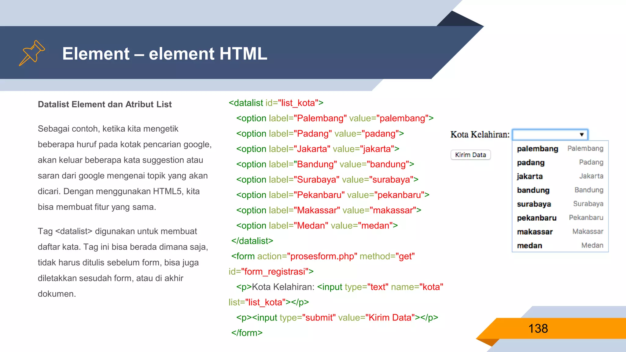 Datalist Element dan Atribut List
Sebagai contoh, ketika kita mengetik
beberapa huruf pada kotak pencarian google,
akan keluar beberapa kata suggestion atau
saran dari google mengenai topik yang akan
dicari. Dengan menggunakan HTML5, kita
bisa membuat fitur yang sama.
Tag <datalist> digunakan untuk membuat
daftar kata. Tag ini bisa berada dimana saja,
tidak harus ditulis sebelum form, bisa juga
diletakkan sesudah form, atau di akhir
dokumen.
Element – element HTML
138
<datalist id="list_kota">
<option label="Palembang" value="palembang">
<option label="Padang" value="padang">
<option label="Jakarta" value="jakarta">
<option label="Bandung" value="bandung">
<option label="Surabaya" value="surabaya">
<option label="Pekanbaru" value="pekanbaru">
<option label="Makassar" value="makassar">
<option label="Medan" value="medan">
</datalist>
<form action="prosesform.php" method="get"
id="form_registrasi">
<p>Kota Kelahiran: <input type="text" name="kota"
list="list_kota"></p>
<p><input type="submit" value="Kirim Data"></p>
</form>
 