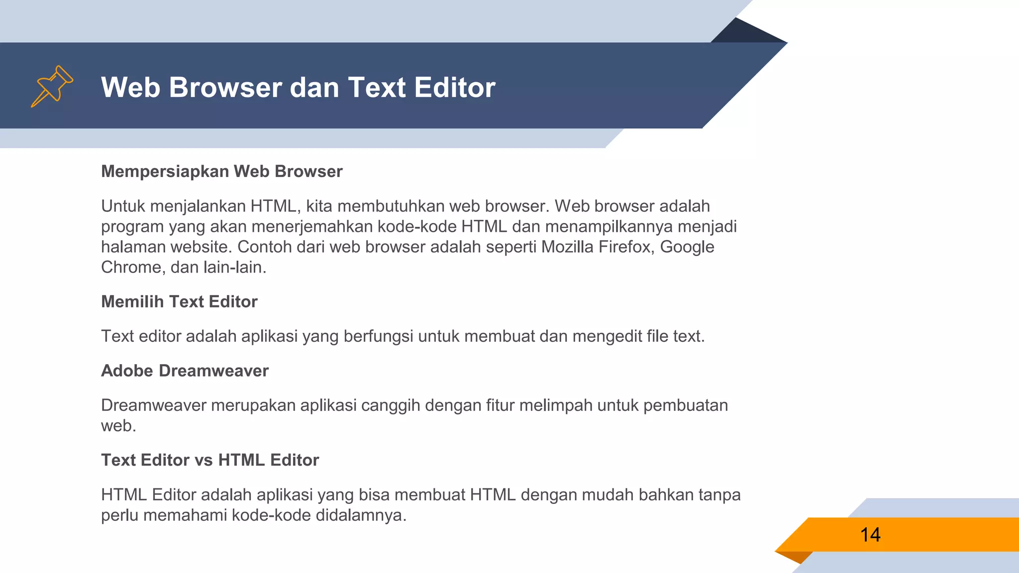 Web Browser dan Text Editor
Mempersiapkan Web Browser
Untuk menjalankan HTML, kita membutuhkan web browser. Web browser adalah
program yang akan menerjemahkan kode-kode HTML dan menampilkannya menjadi
halaman website. Contoh dari web browser adalah seperti Mozilla Firefox, Google
Chrome, dan lain-lain.
Memilih Text Editor
Text editor adalah aplikasi yang berfungsi untuk membuat dan mengedit file text.
Adobe Dreamweaver
Dreamweaver merupakan aplikasi canggih dengan fitur melimpah untuk pembuatan
web.
Text Editor vs HTML Editor
HTML Editor adalah aplikasi yang bisa membuat HTML dengan mudah bahkan tanpa
perlu memahami kode-kode didalamnya.
14
 