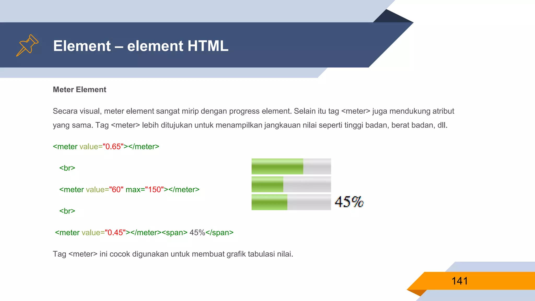 Meter Element
Secara visual, meter element sangat mirip dengan progress element. Selain itu tag <meter> juga mendukung atribut
yang sama. Tag <meter> lebih ditujukan untuk menampilkan jangkauan nilai seperti tinggi badan, berat badan, dll.
<meter value="0.65"></meter>
<br>
<meter value="60" max="150"></meter>
<br>
<meter value="0.45"></meter><span> 45%</span>
Tag <meter> ini cocok digunakan untuk membuat grafik tabulasi nilai.
Element – element HTML
141
 