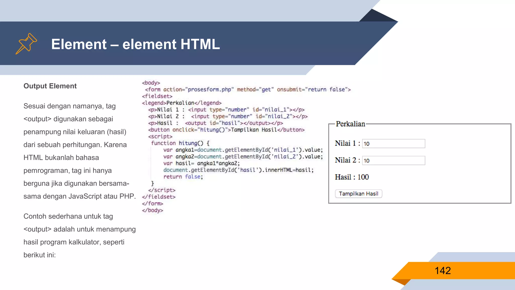 Output Element
Sesuai dengan namanya, tag
<output> digunakan sebagai
penampung nilai keluaran (hasil)
dari sebuah perhitungan. Karena
HTML bukanlah bahasa
pemrograman, tag ini hanya
berguna jika digunakan bersama-
sama dengan JavaScript atau PHP.
Contoh sederhana untuk tag
<output> adalah untuk menampung
hasil program kalkulator, seperti
berikut ini:
Element – element HTML
142
 