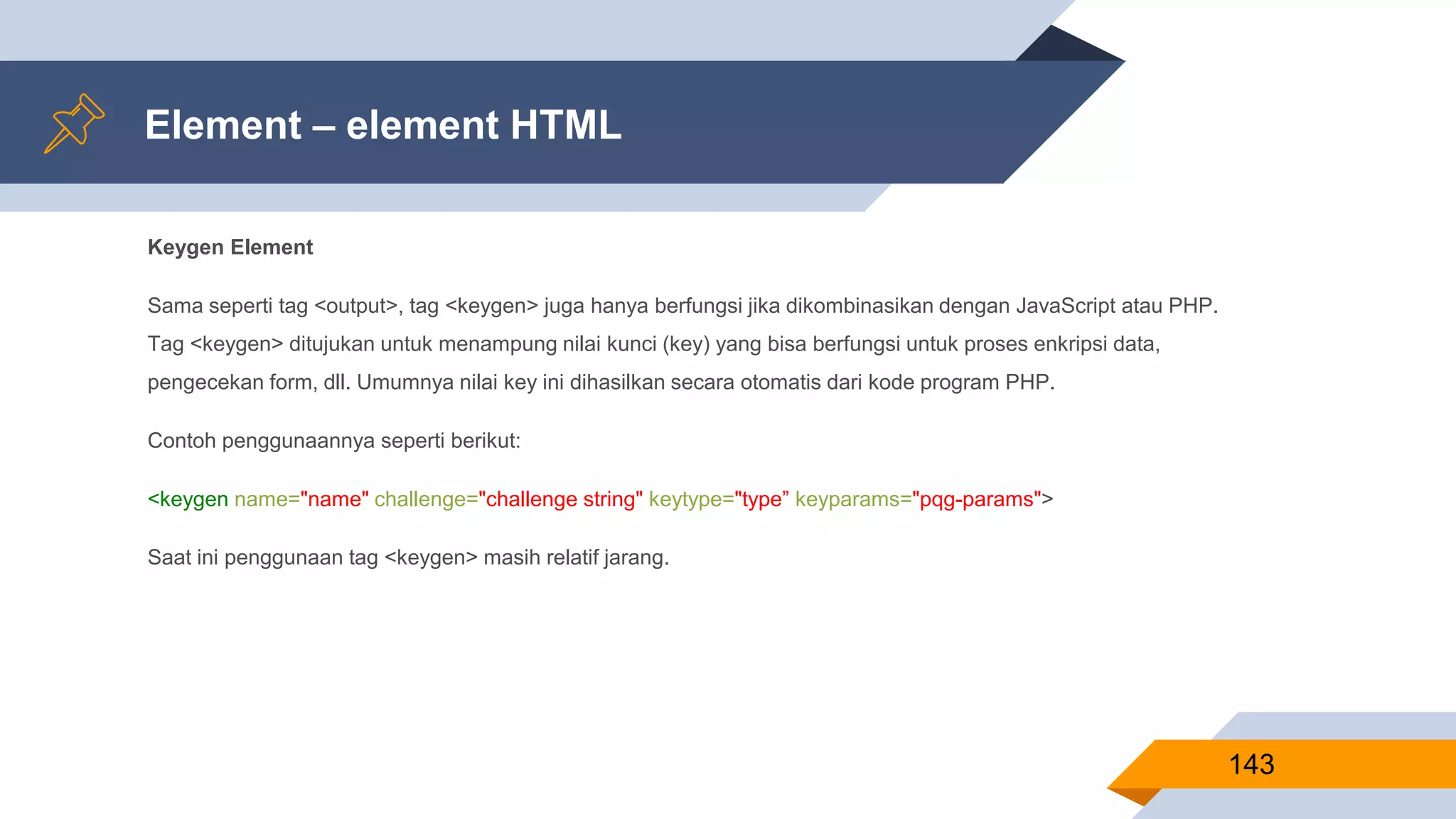 Keygen Element
Sama seperti tag <output>, tag <keygen> juga hanya berfungsi jika dikombinasikan dengan JavaScript atau PHP.
Tag <keygen> ditujukan untuk menampung nilai kunci (key) yang bisa berfungsi untuk proses enkripsi data,
pengecekan form, dll. Umumnya nilai key ini dihasilkan secara otomatis dari kode program PHP.
Contoh penggunaannya seperti berikut:
<keygen name="name" challenge="challenge string" keytype="type” keyparams="pqg-params">
Saat ini penggunaan tag <keygen> masih relatif jarang.
Element – element HTML
143
 