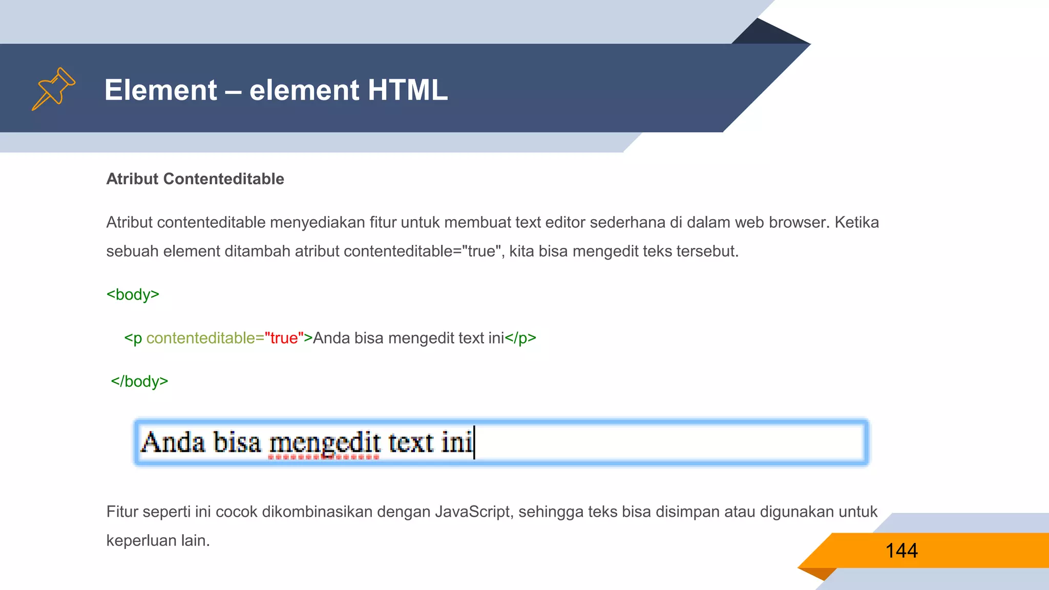 Atribut Contenteditable
Atribut contenteditable menyediakan fitur untuk membuat text editor sederhana di dalam web browser. Ketika
sebuah element ditambah atribut contenteditable="true", kita bisa mengedit teks tersebut.
<body>
<p contenteditable="true">Anda bisa mengedit text ini</p>
</body>
Fitur seperti ini cocok dikombinasikan dengan JavaScript, sehingga teks bisa disimpan atau digunakan untuk
keperluan lain.
Element – element HTML
144
 