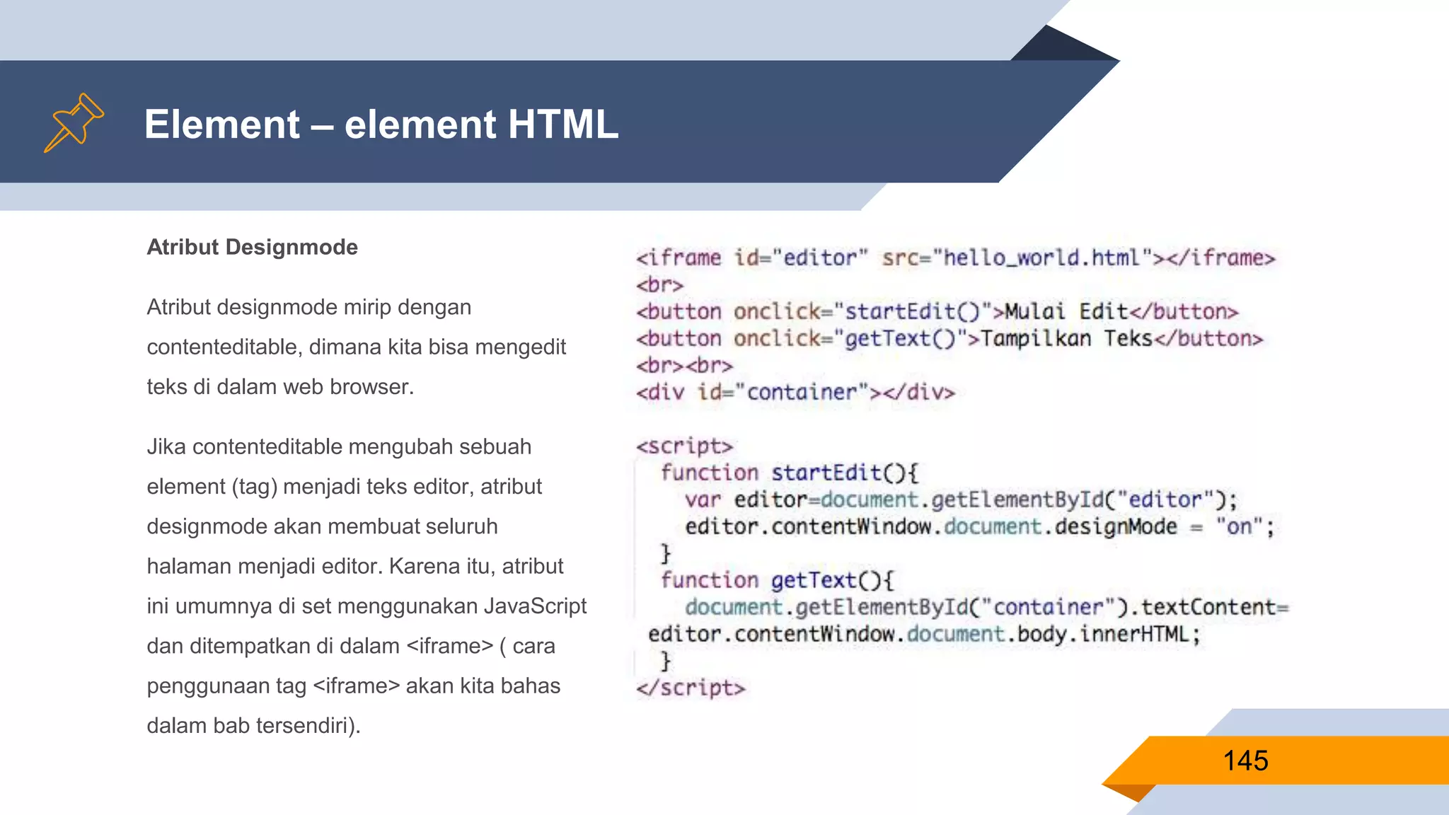 Atribut Designmode
Atribut designmode mirip dengan
contenteditable, dimana kita bisa mengedit
teks di dalam web browser.
Jika contenteditable mengubah sebuah
element (tag) menjadi teks editor, atribut
designmode akan membuat seluruh
halaman menjadi editor. Karena itu, atribut
ini umumnya di set menggunakan JavaScript
dan ditempatkan di dalam <iframe> ( cara
penggunaan tag <iframe> akan kita bahas
dalam bab tersendiri).
Element – element HTML
145
 