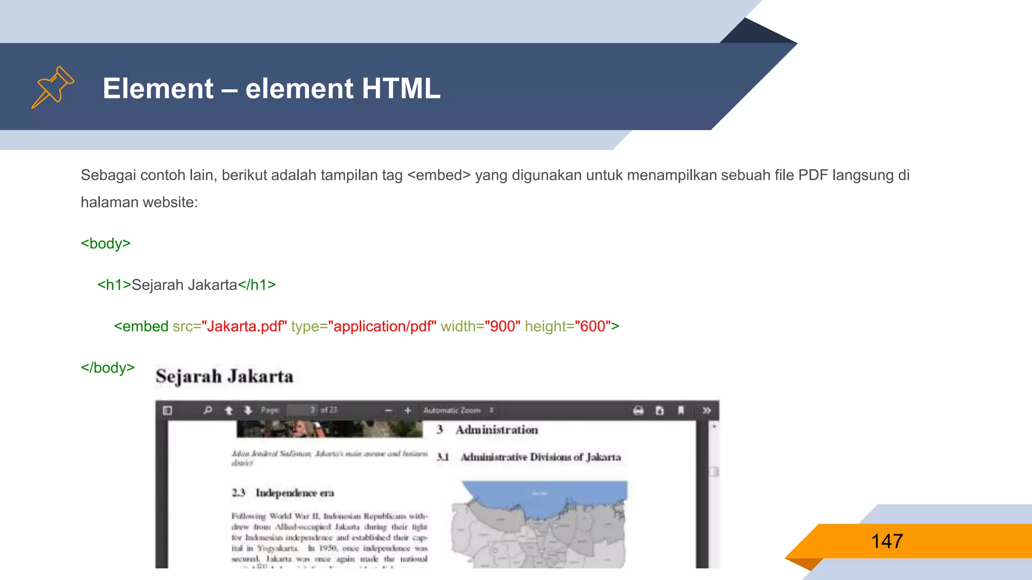 Sebagai contoh lain, berikut adalah tampilan tag <embed> yang digunakan untuk menampilkan sebuah file PDF langsung di
halaman website:
<body>
<h1>Sejarah Jakarta</h1>
<embed src="Jakarta.pdf" type="application/pdf" width="900" height="600">
</body>
Element – element HTML
147
 